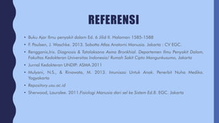 REFERENSI
• Buku Ajar Ilmu penyakit dalam Ed. 6 Jilid II. Halaman 1585-1588
• F. Paulsen, J. Waschke. 2013. Sobotta Atlas Anatomi Manusia. Jakarta : CV EGC.
• Rengganis,Iris. Diagnosis & Tatalaksana Asma Bronkhial. Departemen Ilmu Penyakit Dalam,
Fakultas Kedokteran Universitas Indonesia/ Rumah Sakit Cipto Mangunkusumo, Jakarta
• Jurnal Kedokteran UNDIP: ASMA.2011
• Mulyani, N.S., & Rinawata, M. 2013. Imunisasi Untuk Anak. Penerbit Nuha Medika.
Yogyakarta
• Repository.usu.ac.id
• Sherwood, Lauralee. 2011.Fisiologi Manusia dari sel ke Sistem Ed.8. EGC. Jakarta
 