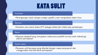 •Perangsangan tubuh dengan antigen spesifik untuk menginduksi sistem imun
Imunisasi
•Kenaikan suhu tubuh diatas 37℃ sebagai akibat dari infeksi atau peradangan
Demam
•Ekspirasi eksplosif yang merupakan mekanisme protektif normal untuk melindungi
saluran pernapasan
Batuk
•Perasaan sulit bernapas yang ditandai dengan napas yang penuh dan
menggunakan otot-otot bantu pernapasan
Sesak napas
 