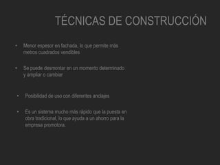 TÉCNICAS DE CONSTRUCCIÓN
• Menor espesor en fachada, lo que permite más
metros cuadrados vendibles
• Se puede desmontar en un momento determinado
y ampliar o cambiar
• Posibilidad de uso con diferentes anclajes
• Es un sistema mucho más rápido que la puesta en
obra tradicional, lo que ayuda a un ahorro para la
empresa promotora.
 