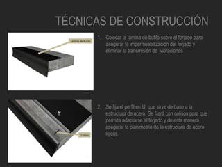 TÉCNICAS DE CONSTRUCCIÓN
1. Colocar la lámina de butilo sobre el forjado para
asegurar la impermeabilización del forjado y
eliminar la transmisión de vibraciones
2. Se fija el perfil en U, que sirve de base a la
estructura de acero. Se fijará con colisos para que
permita adaptarse al forjado y de esta manera
asegurar la planimetría de la estructura de acero
ligero.
 