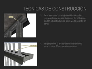 TÉCNICAS DE CONSTRUCCIÓN
3. Se la estructura por abajo también con coliso ,
que permite que los asentamientos del edificio no
afecten a la estructura de acero y ésta no entre en
carga.
4. Se fijan perfiles C en las U tanto inferior como
superior cada 60 cm aproximadamente.
 