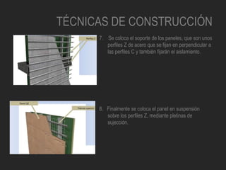 TÉCNICAS DE CONSTRUCCIÓN
7. Se coloca el soporte de los paneles, que son unos
perfiles Z de acero que se fijan en perpendicular a
las perfiles C y también fijarán el aislamiento.
8. Finalmente se coloca el panel en suspensión
sobre los perfiles Z, mediante pletinas de
sujección.
 