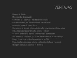 VENTAJAS
• Libertad de diseño
• Mayor rapidez de ejecución
• Compatible con sistemas y materiales tradicionales
• Fachada ventilada, sin condensaciones ni humedades
• Ampliación para edificios en altura
• Cerramiento de fachada independientes a los movimientos de la estructura
• Independencia entre cerramientos exterior e interior
• Se puede rehabilitar la fachada sin molestias a los habitantes
• Alta resistencia a impactos, por lo que puede colocarse en plantas bajas
• Reducción del peso total de la estructura en un 30%
• Presenta alta resistencia a seísmos y a tornados de fuerte intensidad
• Ideal para los nuevos sistemas de domótica
 