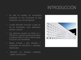 INTRODUCCIÓN
• Se trata de paneles de micromortero
pretensado en dos direcciones de gran
resistencia y a la vez que ligereza.
• Cumple diferentes funciones a parte de
las de cerramiento, como aislamiento
acústico y térmico.
• Hay diferentes tamaños de 50x50 cm a
220x300 cm, habiendo tamaños intermedios
y pudiendo realizar el corte en fábrica según
el proyecto y las necesidades
• Rápido montaje y gran precisión y
combinable con estructuras y materiales
tradicionales.
• Aplicación en fachadas ventiladas,
celosía, suelo técnico.
 