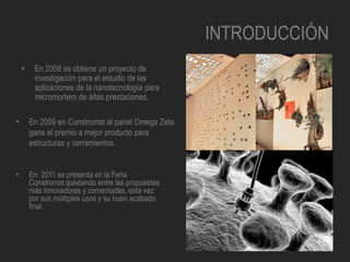 INTRODUCCIÓN
• En 2009 se obtiene un proyecto de
investigación para el estudio de las
aplicaciones de la nanotecnología para
micromortero de altas prestaciones.
• En 2011 se presenta en la Feria
Construmat quedando entre las propuestas
más innovadoras y comentadas, esta vez
por sus múltiples usos y su buen acabado
final.
• En 2009 en Construmat el panel Omega Zeta
gana el premio a mejor producto para
estructuras y cerramientos.
 