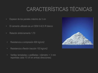 CARACTERÍSTICAS TÉCNICAS
• Espesor de los paneles máximo de 3 cm
• El cemento utilizado es un CEM II 42,5 R blanco
• Relación árido/cemento 1,70
• Resistencia a compresión 600 kg/cm2
• Resistencia a flexión tracción 103 kg/cm2
• Varillas templadas y grafiladas ( diámetro = 3 mm
repartidas cada 10 cm en ambas direcciones)
 