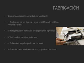 FABRICACIÓN
• Un panel industrializado primando la personalización
• 1. Dosificación de los líquidos ( agua y fluidificante) y sólidos (
cementos y áridos)
• 2. Homogeneización y amasado con dispersión de pigmentos
• 3. Vertido del micromortero en la mesa
• 4. Colocación casquillos y calibrado del panel
• 5. Obtención de un panel personalizado y pigmentado en masa.
 