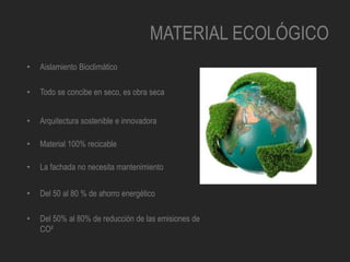 MATERIAL ECOLÓGICO
• Aislamiento Bioclimático
• Todo se concibe en seco, es obra seca
• Arquitectura sostenible e innovadora
• Material 100% recicable
• La fachada no necesita mantenimiento
• Del 50 al 80 % de ahorro energético
• Del 50% al 80% de reducción de las emisiones de
CO²
 