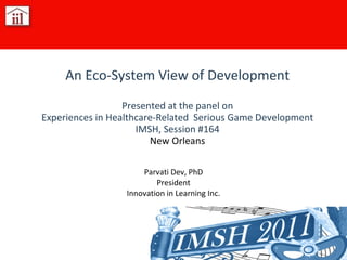 Parvati Dev, PhD President Innovation in Learning Inc. An Eco-System View of Development Presented at the panel on Experiences in Healthcare-Related  Serious Game Development IMSH, Session #164 New Orleans [email_address] 
