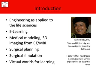 Introduction Engineering as applied to the life sciences E-Learning Medical modeling, 3D imaging from CT/MRI Surgical planning Surgical simulation Virtual worlds for learning Parvati Dev, PhD Stanford University and Innovation in Learning California I believe that healthcare learning will use virtual experiences as essential tools 