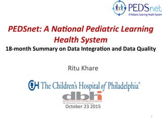 PEDSnet:	
  A	
  Na-onal	
  Pediatric	
  Learning	
  
Health	
  System	
  
18-­‐month	
  Summary	
  on	
  Data	
  Integra3on	
  and	
  Data	
  Quality	
  
	
  
Ritu	
  Khare	
  
	
  
	
  
	
  
	
  
	
  
October	
  23	
  2015	
  
	
  
1	
  
 