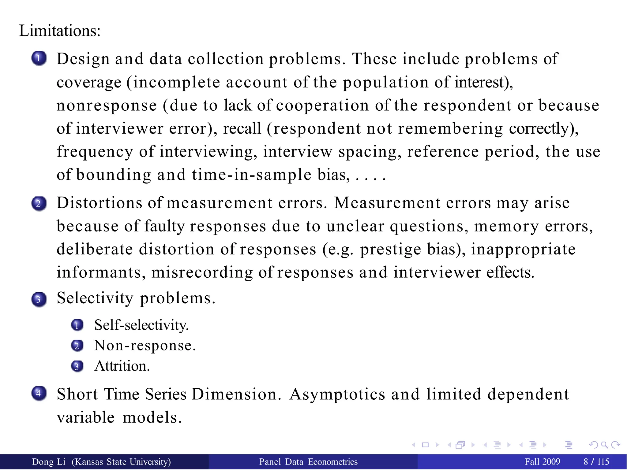 Limitations:
1 Design and data collection problems. These include problems of
coverage (incomplete account of the population of interest),
nonresponse (due to lack of cooperation of the respondent or because
of interviewer error), recall (respondent not remembering correctly),
frequency of interviewing, interview spacing, reference period, the use
of bounding and time-in-sample bias, . . . .
Distortions of measurement errors. Measurement errors may arise
because of faulty responses due to unclear questions, memory errors,
deliberate distortion of responses (e.g. prestige bias), inappropriate
informants, misrecording of responses and interviewer effects.
Selectivity problems.
2
3
1 Self-selectivity.
Non-response.
Attrition.
2
3
4
Dong Li (Kansas State University) Panel Data Econometrics Fall 2009 8 / 115
Short Time Series Dimension. Asymptotics and limited dependent
variable models.
 