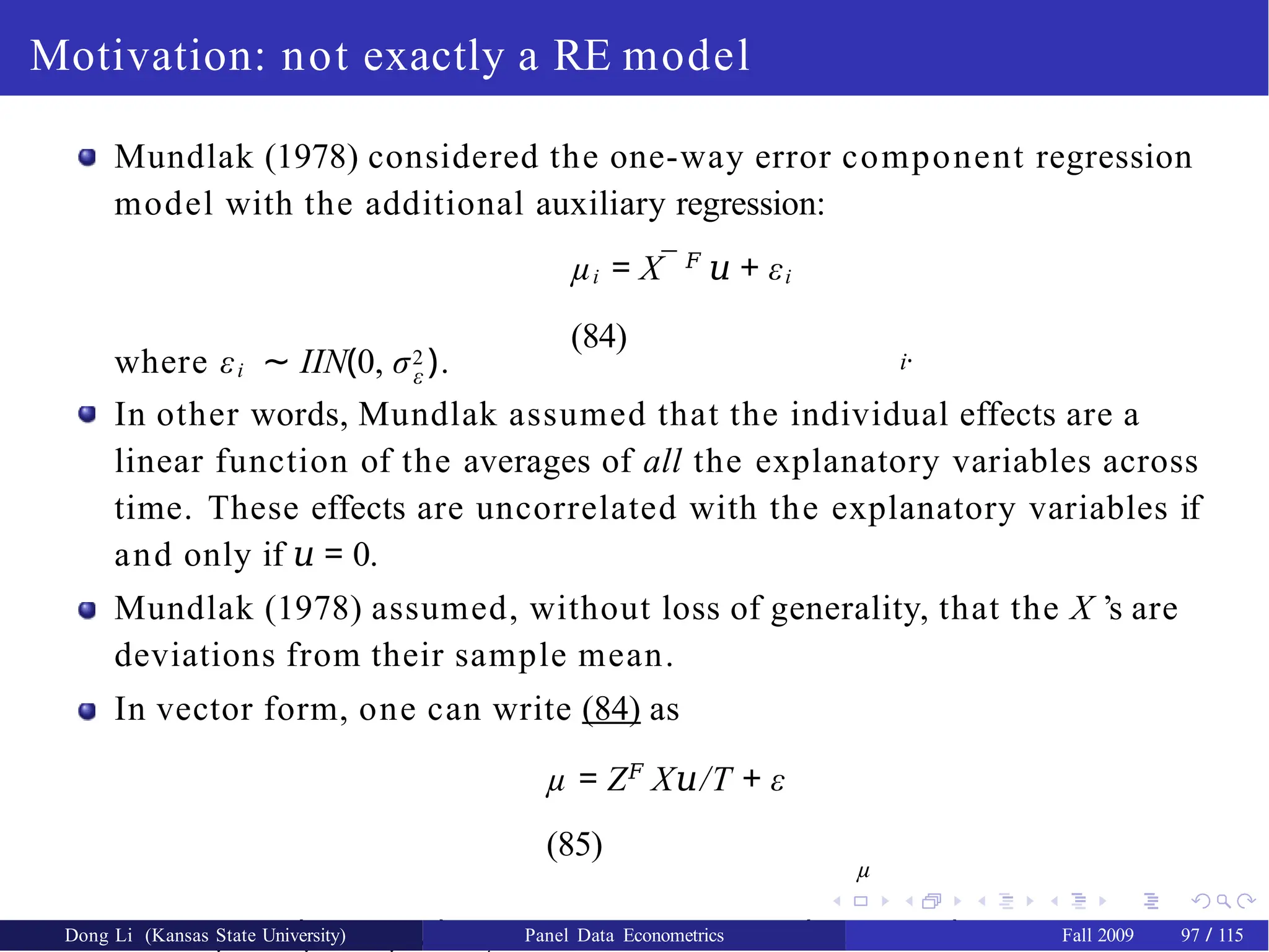 Motivation: not exactly a RE model
Mundlak (1978) considered the one-way error component regression
model with the additional auxiliary regression:
µi = X¯ 𝐹
𝑢 + εi
(84)
i·
where εi ∼ IIN(0, σ2 ).
ε
In other words, Mundlak assumed that the individual effects are a
linear function of the averages of all the explanatory variables across
time. These effects are uncorrelated with the explanatory variables if
and only if 𝑢 = 0.
Mundlak (1978) assumed, without loss of generality, that the X ’s are
deviations from their sample mean.
In vector form, one can write (84) as
µ = Z𝐹
X /T
𝑢 + ε
(85)
µ
where µ𝐹 = (µ1,.., µN ), Zµ = IN ⊗ ιT and ε𝐹 = (ε1 , ..., εN ).
Dong Li (Kansas State University) Panel Data Econometrics Fall 2009 97 / 115
 