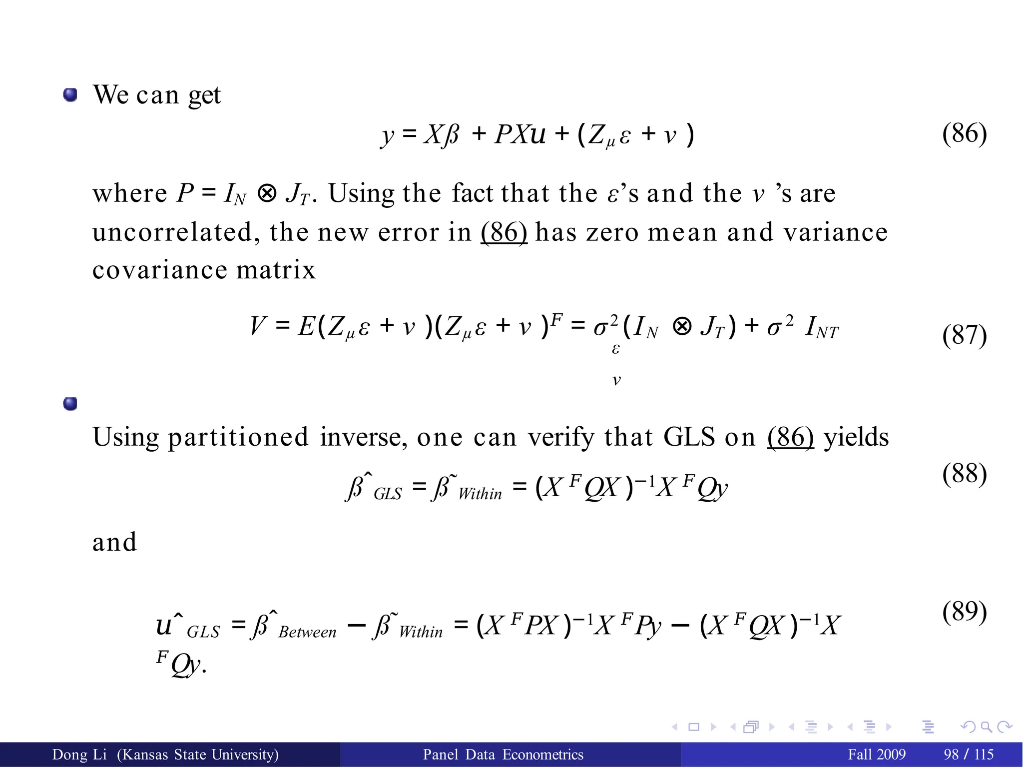 We can get
y = Xß + PX𝑢 + (Zµ ε + ν )
where P = IN ⊗ JT . Using the fact that the ε’s and the ν ’s are
uncorrelated, the new error in (86) has zero mean and variance
covariance matrix
(86)
V = E(Zµ ε + ν )(Zµ ε + ν )𝐹
= σ2
(IN ⊗ JT ) + σ 2
INT
ε
ν
Using partitioned inverse, one can verify that GLS on (86) yields
(87)
ßˆGLS = ß˜Within = (X 𝐹
QX )−1
X 𝐹
Qy (88)
and
𝑢ˆGLS = ßˆBetween − ß˜Within = (X 𝐹
PX )−1
X 𝐹
Py − (X 𝐹
QX )−1
X
𝐹
Qy.
(89)
Dong Li (Kansas State University) Panel Data Econometrics Fall 2009 98 / 115
 