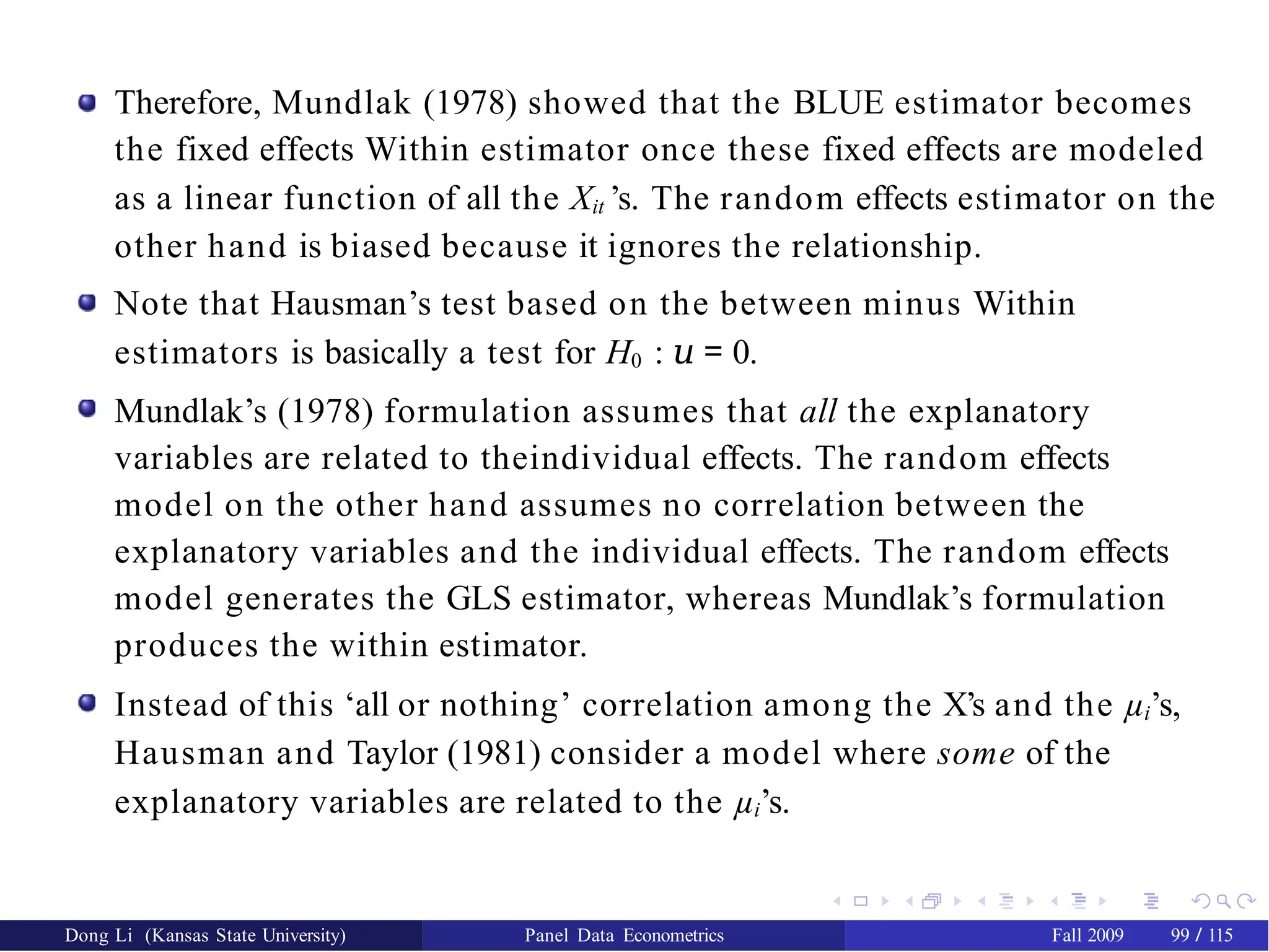 Therefore, Mundlak (1978) showed that the BLUE estimator becomes
the fixed effects Within estimator once these fixed effects are modeled
as a linear function of all the Xit ’s. The random effects estimator on the
other hand is biased because it ignores the relationship.
Note that Hausman’s test based on the between minus Within
estimators is basically a test for H0 : 𝑢 = 0.
Mundlak’s (1978) formulation assumes that all the explanatory
variables are related to theindividual effects. The random effects
model on the other hand assumes no correlation between the
explanatory variables and the individual effects. The random effects
model generates the GLS estimator, whereas Mundlak’s formulation
produces the within estimator.
Instead of this ‘all or nothing’ correlation among the X’s and the µi’s,
Hausman and Taylor (1981) consider a model where some of the
explanatory variables are related to the µi’s.
Dong Li (Kansas State University) Panel Data Econometrics Fall 2009 99 / 115
 
