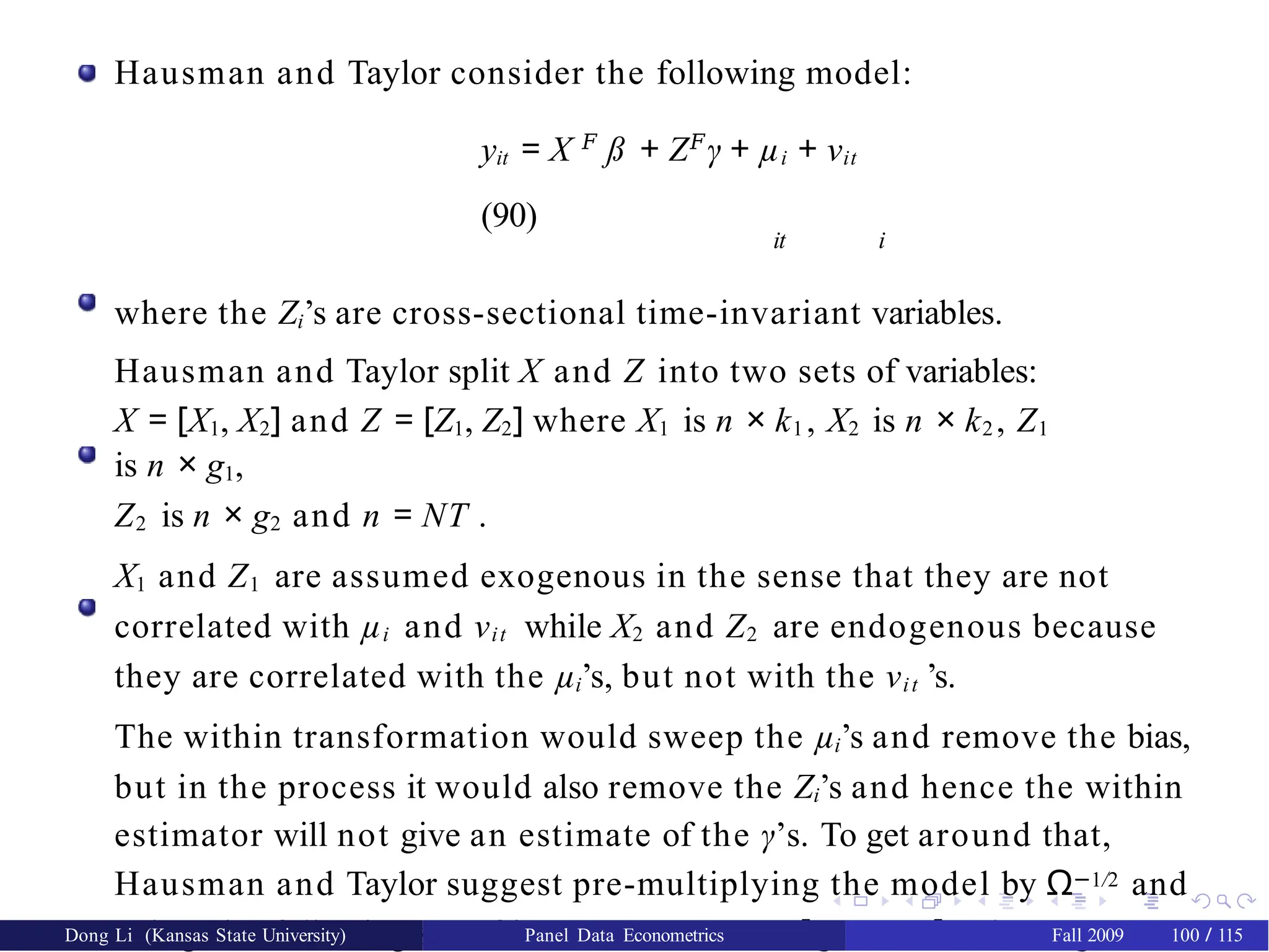 Hausman and Taylor consider the following model:
yit = X 𝐹
ß + Z𝐹
γ + µi + νit
(90)
it i
where the Zi’s are cross-sectional time-invariant variables.
Hausman and Taylor split X and Z into two sets of variables:
X = [X1, X2] and Z = [Z1, Z2] where X1 is n × k1 , X2 is n × k2 , Z1
is n × g1,
Z2 is n × g2 and n = NT .
X1 and Z1 are assumed exogenous in the sense that they are not
correlated with µi and νit while X2 and Z2 are endogenous because
they are correlated with the µi’s, but not with the νit ’s.
The within transformation would sweep the µi’s and remove the bias,
but in the process it would also remove the Zi’s and hence the within
estimator will not give an estimate of the γ’s. To get around that,
Hausman and Taylor suggest pre-multiplying the model by Ω−1/2 and
using the following set of instruments: A0 = [Q, X1, Z1], where Q = I − P
Dong Li (Kansas State University) Panel Data Econometrics Fall 2009 100 / 115
 
