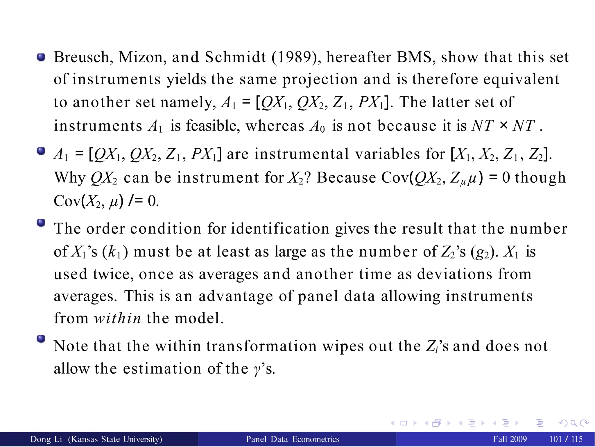 Breusch, Mizon, and Schmidt (1989), hereafter BMS, show that this set
of instruments yields the same projection and is therefore equivalent
to another set namely, A1 = [QX1, QX2, Z1, PX1]. The latter set of
instruments A1 is feasible, whereas A0 is not because it is NT × NT .
A1 = [QX1, QX2, Z1, PX1] are instrumental variables for [X1, X2, Z1, Z2].
Why QX2 can be instrument for X2? Because Cov(QX2, Zµ µ) = 0 though
Cov(X2, µ) /= 0.
The order condition for identification gives the result that the number
of X1’s (k1) must be at least as large as the number of Z2’s (g2). X1 is
used twice, once as averages and another time as deviations from
averages. This is an advantage of panel data allowing instruments
from within the model.
Note that the within transformation wipes out the Zi’s and does not
allow the estimation of the γ’s.
Dong Li (Kansas State University) Panel Data Econometrics Fall 2009 101 / 115
 