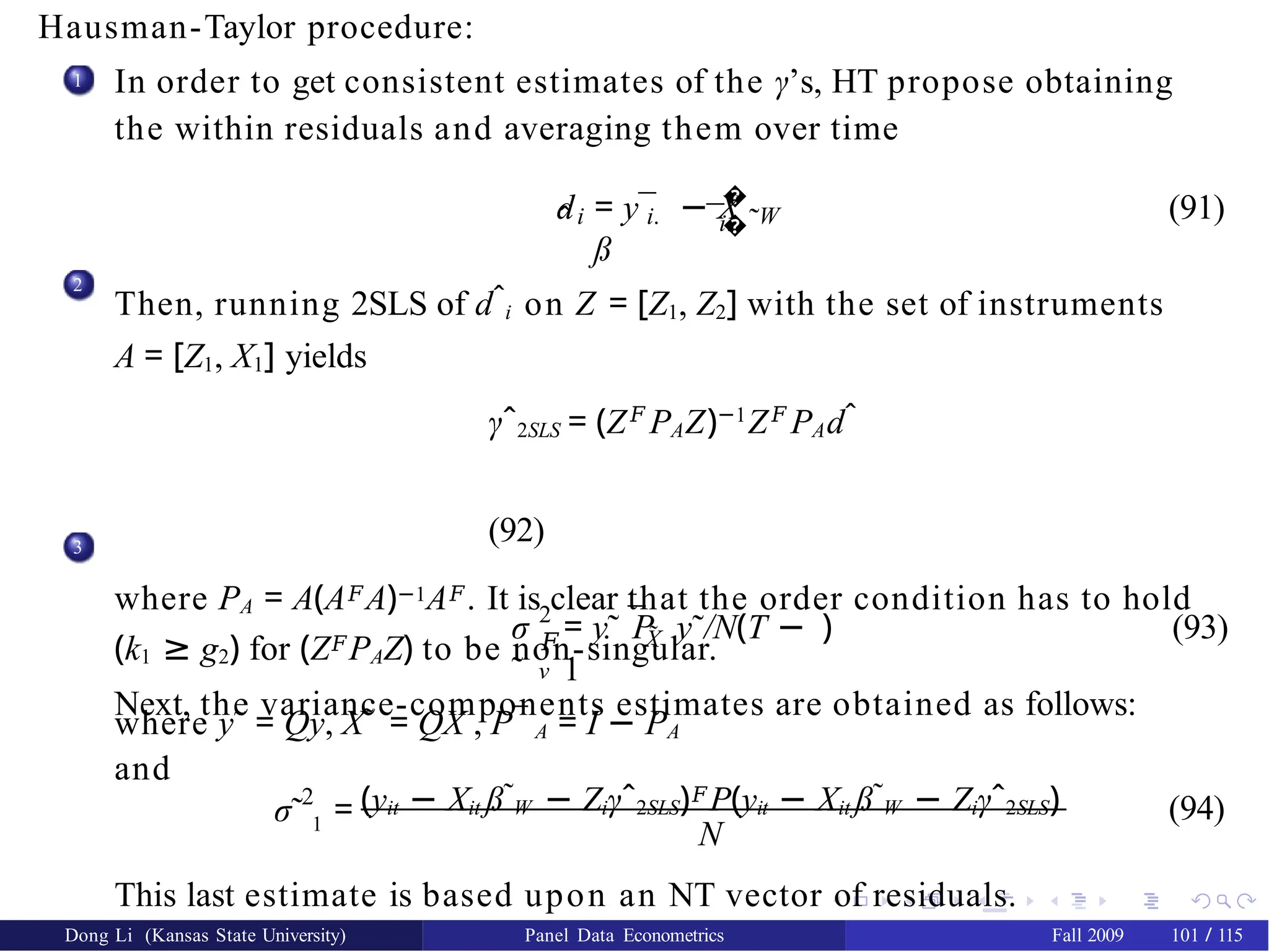 Hausman-Taylor procedure:
1 In order to get consistent estimates of the γ’s, HT propose obtaining
the within residuals and averaging them over time
di i.
�
�
i.
ˆ ¯ ˜
= y¯ − X
ß
W (91)
2
Then, running 2SLS of dˆi on Z = [Z1, Z2] with the set of instruments
A = [Z1, X1] yields
γˆ2SLS = (Z𝐹
PAZ)−1
Z𝐹
PAdˆ
(92)
where PA = A(A𝐹A)−1A𝐹. It is clear that the order condition has to hold
(k1 ≥ g2) for (Z𝐹PAZ) to be non-singular.
Next, the variance-components estimates are obtained as follows:
3
σ
˜
2
𝐹
ν
¯X̃
= y˜ P y˜/N(T −
1
) (93)
where y˜ = Qy, X˜ = QX , P¯ A = I − PA
and
2
σ˜ 1 = (yit − Xit ß˜W − Ziγˆ2SLS)𝐹P(yit − Xit ß˜W − Ziγˆ2SLS)
N
(94)
This last estimate is based upon an NT vector of residuals.
Dong Li (Kansas State University) Panel Data Econometrics Fall 2009 101 / 115
 