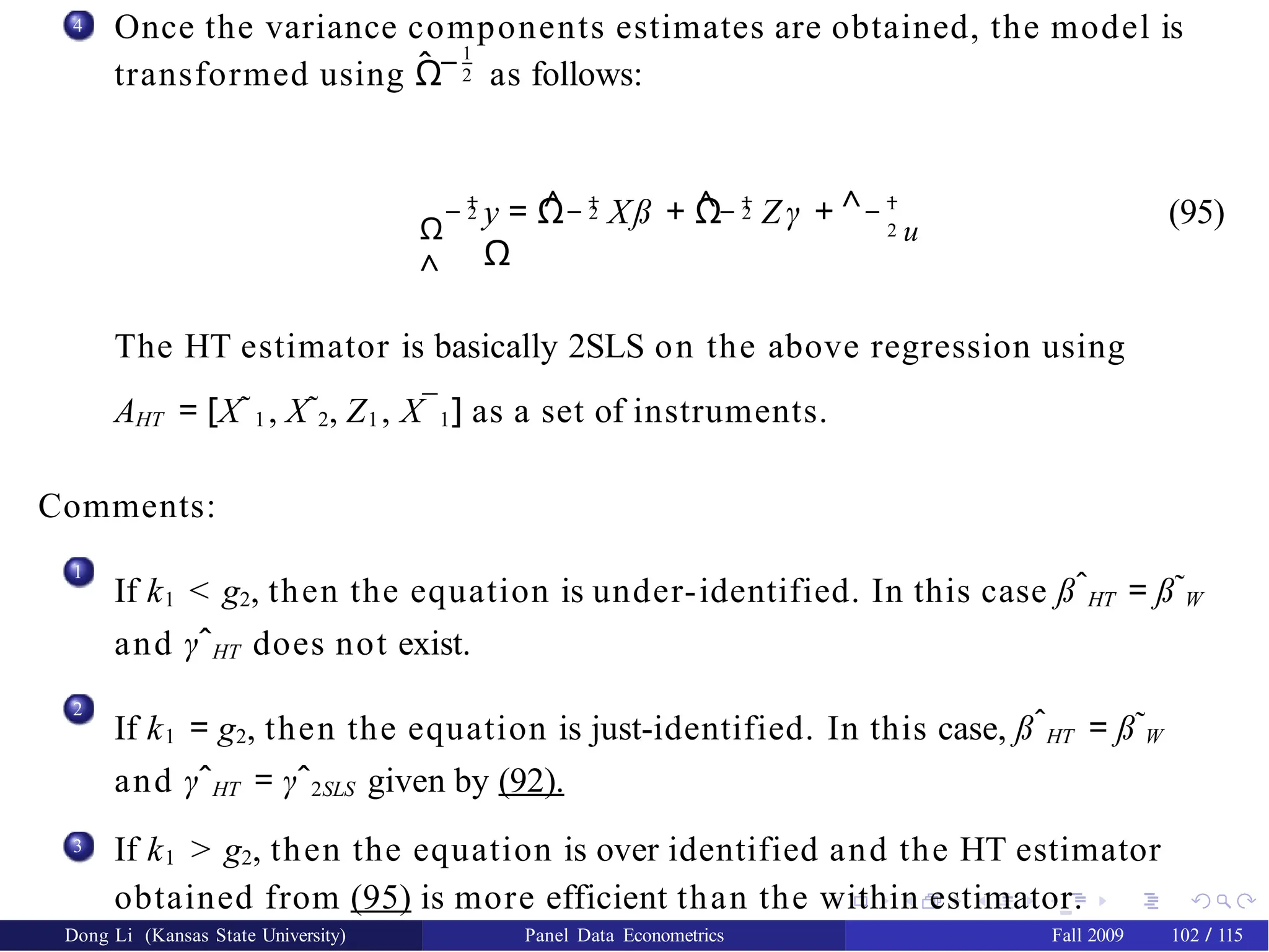 4 Once the variance components estimates are obtained, the model is
ˆ −1
2
transformed using Ω as follows:
Ω
^
− 1
2 ^− 1
2 ^− 1
2 ^
y = Ω Xß + Ω Zγ +
Ω
− 1
2 u
(95)
The HT estimator is basically 2SLS on the above regression using
AHT = [X˜1 , X˜2, Z1, X¯1] as a set of instruments.
Comments:
1
If k1 < g2, then the equation is under-identified. In this case ßˆHT = ß˜W
and γˆHT does not exist.
2
If k1 = g2, then the equation is just-identified. In this case, ßˆHT = ß˜W
and γˆHT = γˆ2SLS given by (92).
3 If k1 > g2, then the equation is over identified and the HT estimator
obtained from (95) is more efficient than the within estimator.
Dong Li (Kansas State University) Panel Data Econometrics Fall 2009 102 / 115
 