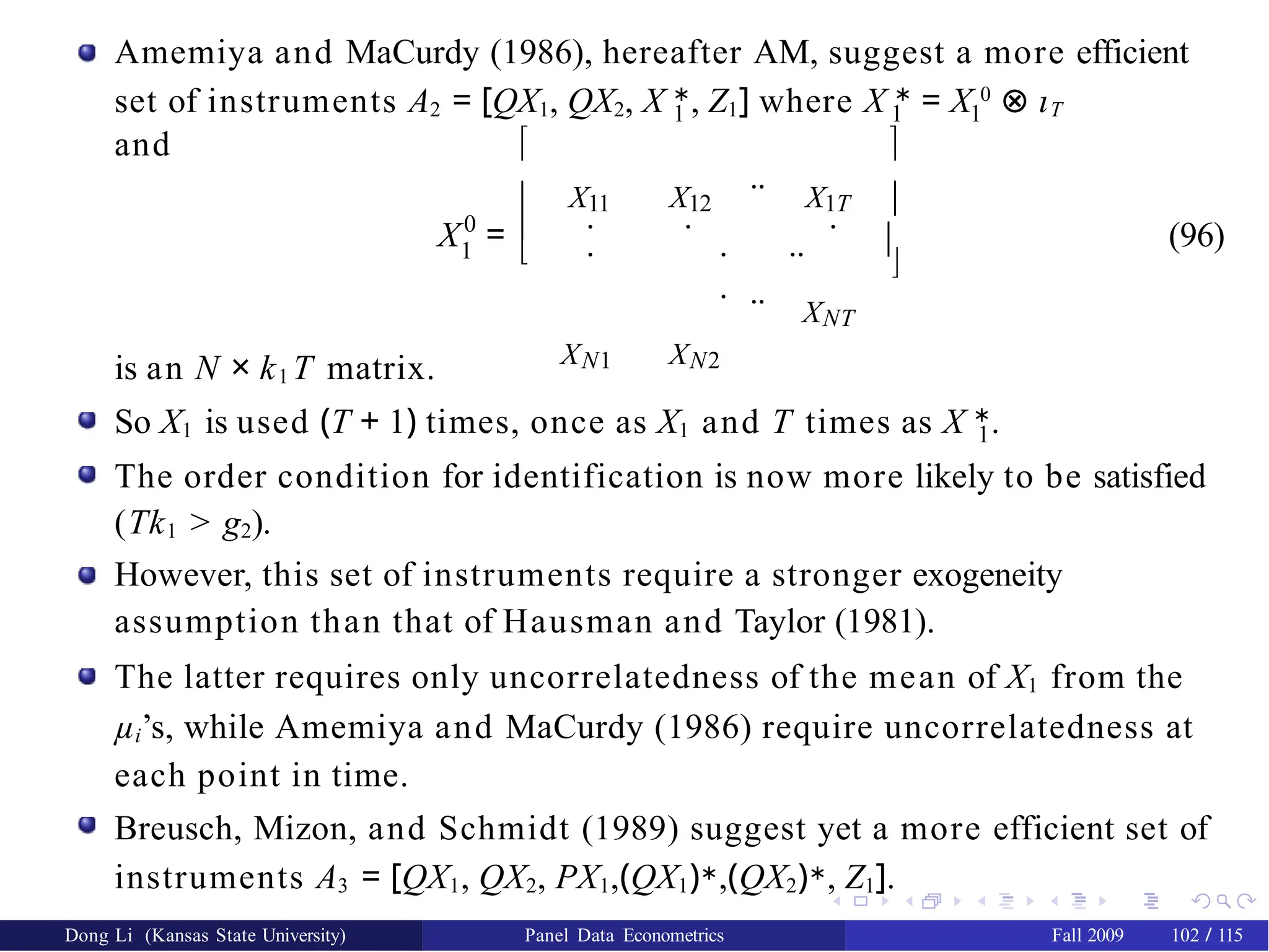 Amemiya and MaCurdy (1986), hereafter AM, suggest a more efficient
1 1 1
set of instruments A2 = [QX1, QX2, X ∗
, Z1] where X ∗
= X 0
⊗ ιT
and
0
1
X = 

X11 X12
..
X1T
. . .
. . ..
.
XN1 XN2
..
XNT
 
 


(96)
is an N × k1 T matrix.
So X1 is used (T + 1) times, once as X1 and T times as X ∗
.
1
The order condition for identification is now more likely to be satisfied
(Tk1 > g2).
However, this set of instruments require a stronger exogeneity
assumption than that of Hausman and Taylor (1981).
The latter requires only uncorrelatedness of the mean of X1 from the
µi’s, while Amemiya and MaCurdy (1986) require uncorrelatedness at
each point in time.
Breusch, Mizon, and Schmidt (1989) suggest yet a more efficient set of
instruments A3 = [QX1, QX2, PX1,(QX1)∗,(QX2)∗, Z1].
Dong Li (Kansas State University) Panel Data Econometrics Fall 2009 102 / 115
 