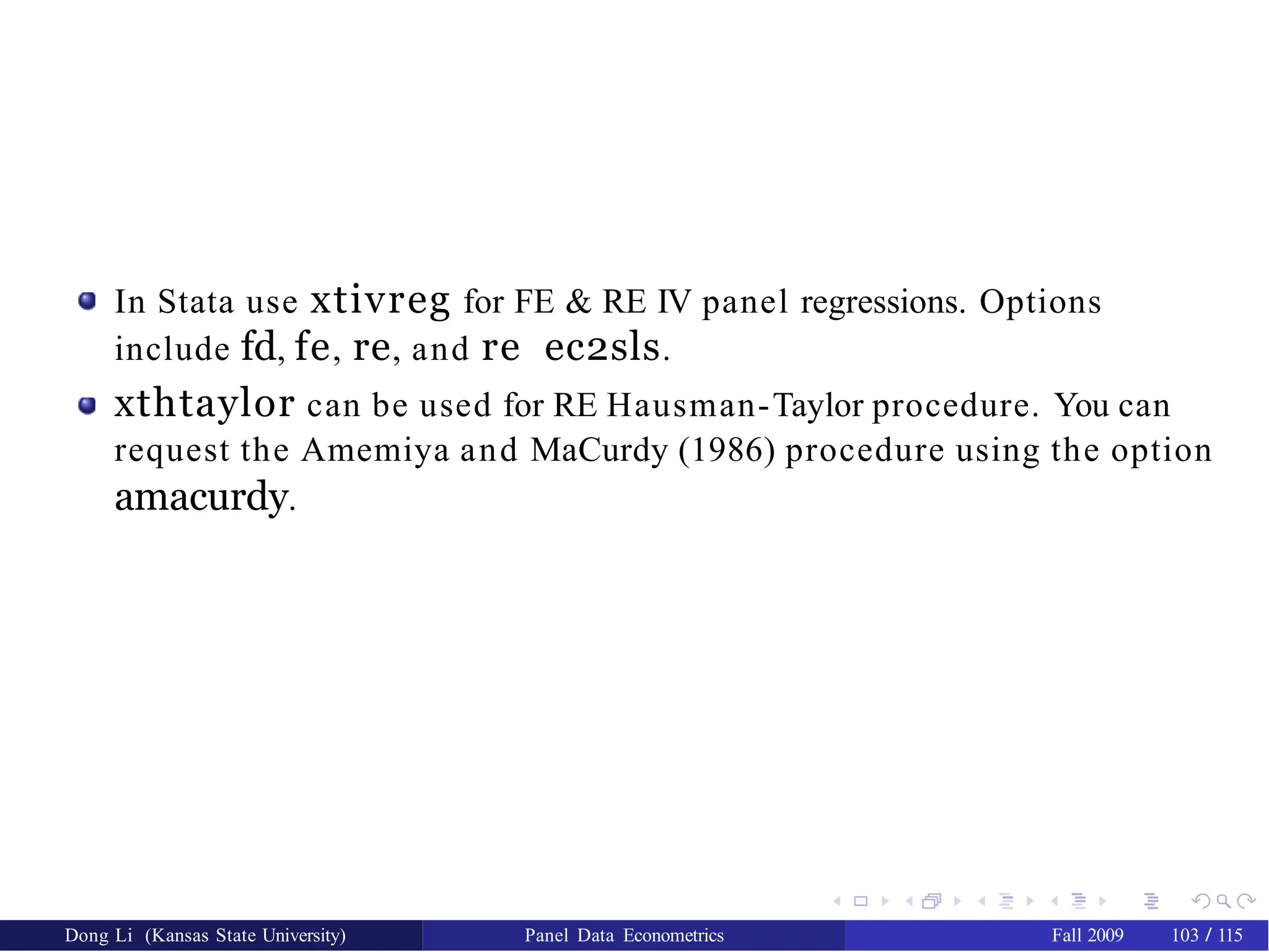 In Stata use xtivreg for FE & RE IV panel regressions. Options
include fd, fe, re, and re ec2sls.
xthtaylor can be used for RE Hausman-Taylor procedure. You can
request the Amemiya and MaCurdy (1986) procedure using the option
amacurdy.
Dong Li (Kansas State University) Panel Data Econometrics Fall 2009 103 / 115
 
