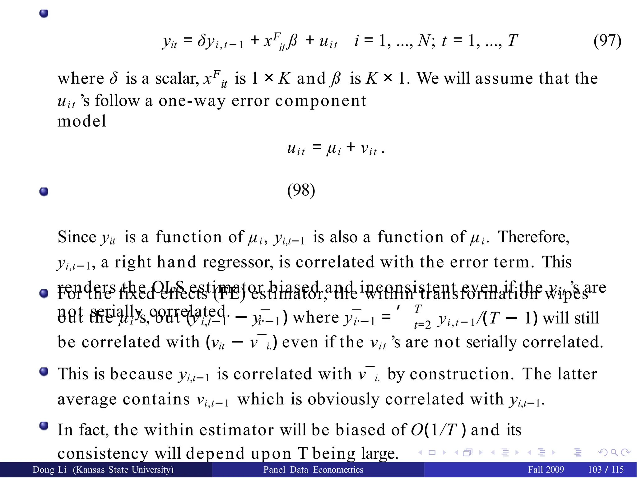 it
yit = δyi,t−1 + x𝐹
ß + uit i = 1, ..., N; t = 1, ..., T (97)
where δ is a scalar, x𝐹
is 1 × K and ß is K × 1. We will assume that the
it
uit ’s follow a one-way error component
model
uit = µi + νit .
(98)
Since yit is a function of µi, yi,t−1 is also a function of µi. Therefore,
yi,t−1, a right hand regressor, is correlated with the error term. This
renders the OLS estimator biased and inconsistent even if the νit ’s are
not serially correlated.
For the fixed effects (FE) estimator, the within transformation wipes
i i,t−1 i·−1 i·−1
out the µ ’s, but (y − y¯ ) where y¯ =
, T
t=2 yi,t−1/(T − 1) will still
be correlated with (νit − ν¯i.) even if the νit ’s are not serially correlated.
This is because yi,t−1 is correlated with ν¯i. by construction. The latter
average contains νi,t−1 which is obviously correlated with yi,t−1.
In fact, the within estimator will be biased of O(1/T ) and its
consistency will depend upon T being large.
Dong Li (Kansas State University) Panel Data Econometrics Fall 2009 103 / 115
 