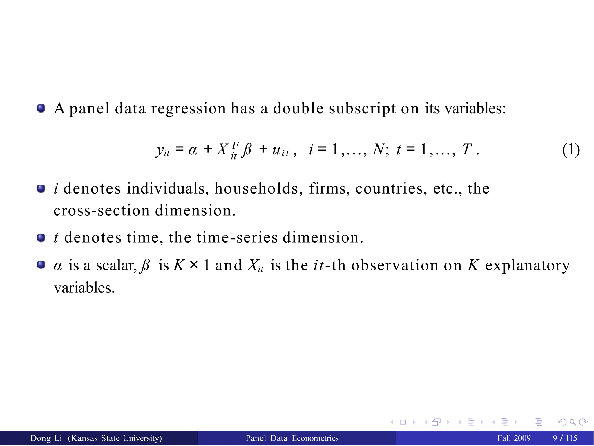 A panel data regression has a double subscript on its variables:
it
yit = α + X 𝐹
ß + uit , i = 1,..., N; t = 1,..., T . (1)
i denotes individuals, households, firms, countries, etc., the
cross-section dimension.
t denotes time, the time-series dimension.
α is a scalar, ß is K × 1 and Xit is the it-th observation on K explanatory
variables.
Dong Li (Kansas State University) Panel Data Econometrics Fall 2009 9 / 115
 