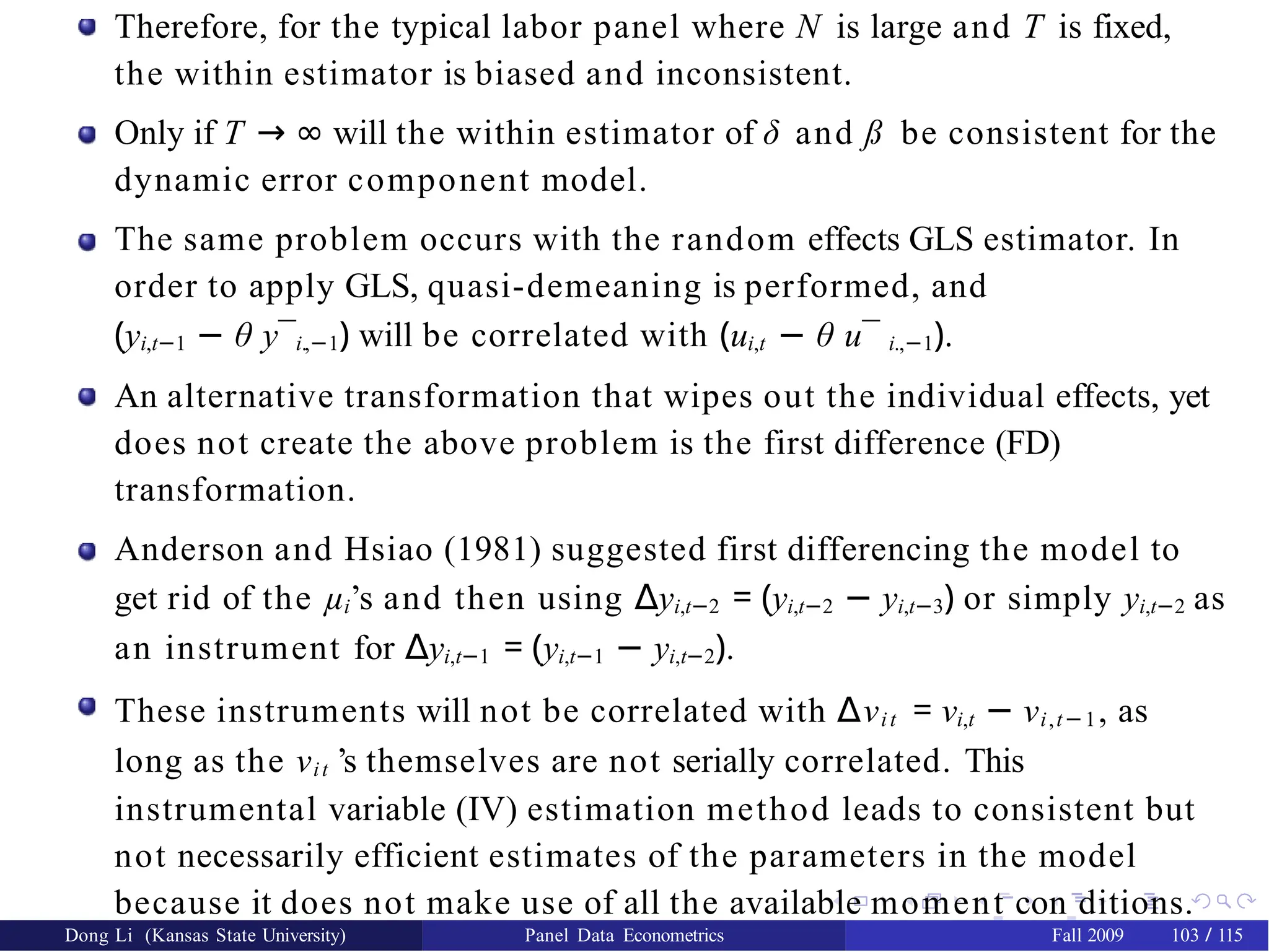 Therefore, for the typical labor panel where N is large and T is fixed,
the within estimator is biased and inconsistent.
Only if T → ∞ will the within estimator of δ and ß be consistent for the
dynamic error component model.
The same problem occurs with the random effects GLS estimator. In
order to apply GLS, quasi-demeaning is performed, and
(yi,t−1 − θ y¯i.,−1) will be correlated with (ui,t − θ u¯ i.,−1).
An alternative transformation that wipes out the individual effects, yet
does not create the above problem is the first difference (FD)
transformation.
Anderson and Hsiao (1981) suggested first differencing the model to
get rid of the µi’s and then using ∆yi,t−2 = (yi,t−2 − yi,t−3) or simply yi,t−2 as
an instrument for ∆yi,t−1 = (yi,t−1 − yi,t−2).
These instruments will not be correlated with ∆νit = νi,t − νi,t−1, as
long as the νit ’s themselves are not serially correlated. This
instrumental variable (IV) estimation method leads to consistent but
not necessarily efficient estimates of the parameters in the model
because it does not make use of all the available moment con ditions.
Dong Li (Kansas State University) Panel Data Econometrics Fall 2009 103 / 115
 