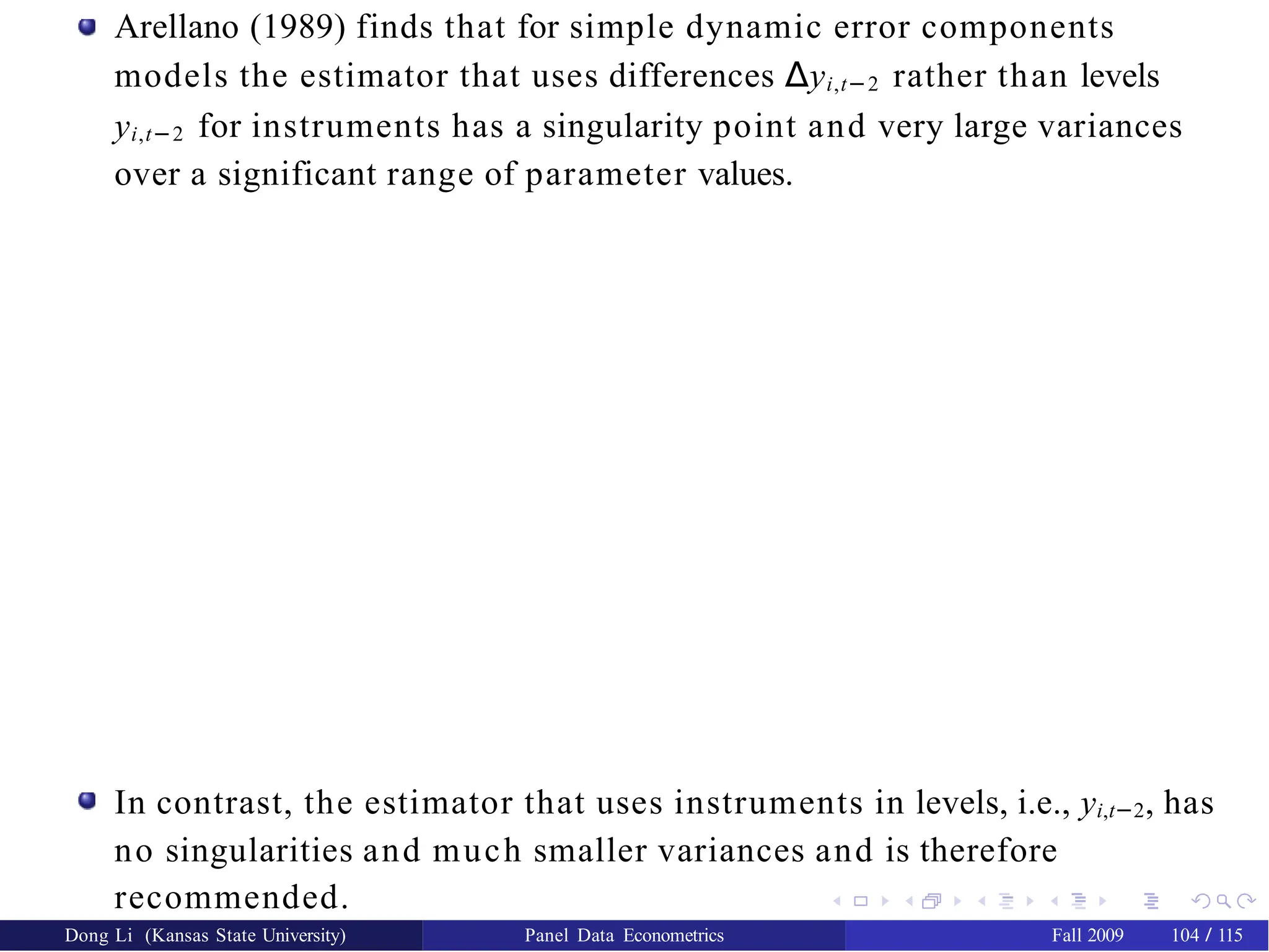 Arellano (1989) finds that for simple dynamic error components
models the estimator that uses differences ∆yi,t−2 rather than levels
yi,t−2 for instruments has a singularity point and very large variances
over a significant range of parameter values.
In contrast, the estimator that uses instruments in levels, i.e., yi,t−2, has
no singularities and much smaller variances and is therefore
recommended.
Dong Li (Kansas State University) Panel Data Econometrics Fall 2009 104 / 115
 