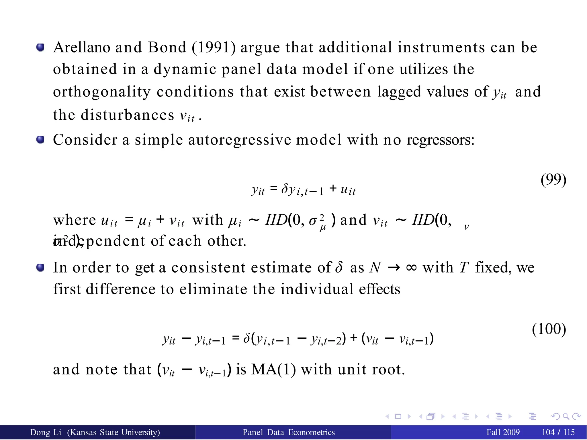 Arellano and Bond (1991) argue that additional instruments can be
obtained in a dynamic panel data model if one utilizes the
orthogonality conditions that exist between lagged values of yit and
the disturbances νit .
Consider a simple autoregressive model with no regressors:
yit = δyi,t−1 + uit
(99)
µ ν
where uit = µi + νit with µi ∼ IID(0, σ 2 ) and νit ∼ IID(0,
σ 2 ),
independent of each other.
In order to get a consistent estimate of δ as N → ∞ with T fixed, we
first difference to eliminate the individual effects
yit − yi,t−1 = δ(yi,t−1 − yi,t−2) + (νit − νi,t−1)
(100)
and note that (νit − νi,t−1) is MA(1) with unit root.
Dong Li (Kansas State University) Panel Data Econometrics Fall 2009 104 / 115
 