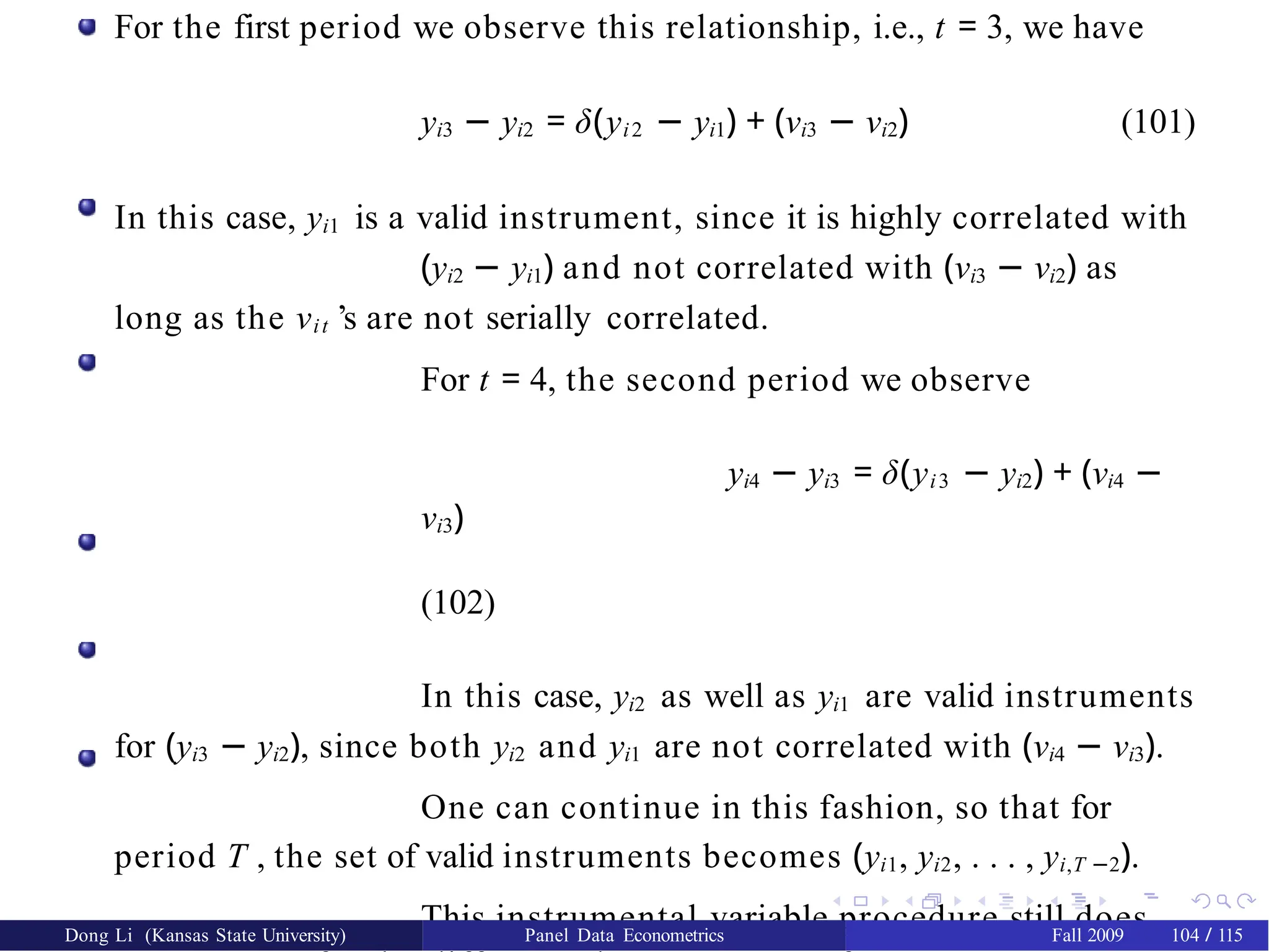 For the first period we observe this relationship, i.e., t = 3, we have
yi3 − yi2 = δ(yi2 − yi1) + (νi3 − νi2) (101)
In this case, yi1 is a valid instrument, since it is highly correlated with
(yi2 − yi1) and not correlated with (νi3 − νi2) as
long as the νit ’s are not serially correlated.
For t = 4, the second period we observe
yi4 − yi3 = δ(yi3 − yi2) + (νi4 −
νi3)
(102)
In this case, yi2 as well as yi1 are valid instruments
for (yi3 − yi2), since both yi2 and yi1 are not correlated with (νi4 − νi3).
One can continue in this fashion, so that for
period T , the set of valid instruments becomes (yi1, yi2, . . . , yi,T −2).
This instrumental variable procedure still does
Dong Li (Kansas State University) Panel Data Econometrics Fall 2009 104 / 115
 
