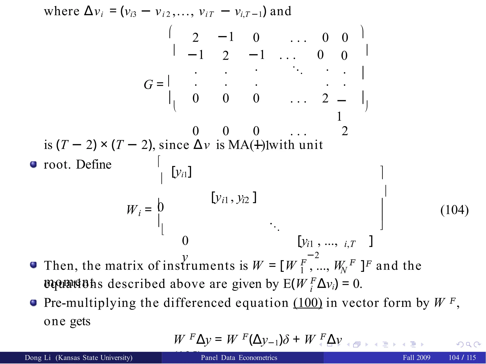 where ∆νi = (νi3 − νi 2 ,..., νiT − νi,T −1) and


G = 


2 −1 0 . . . 0 0
−1
.
2
.
−1 . . . 0
. ... .
0
.
.
0
.
0
. .
0 . . . 2
.
−
1
0 0 0 . . .
−1
2





is (T − 2) × (T − 2), since ∆ν is MA(1) with unit
root. Define 

[yi1]
0
i
W = 


i1 i2
[y , y ]
...
0 [y , ...,
y
i1 i,T
−2
]





(104)
1 N
Then, the matrix of instruments is W = [W 𝐹
, ..., W 𝐹
]𝐹 and the
moment
equations described above are given by E(W 𝐹
∆νi) = 0.
i
Pre-multiplying the differenced equation (100) in vector form by W 𝐹,
one gets
W 𝐹
∆y = W 𝐹
(∆y−1)δ + W 𝐹
∆ν
(105)
Dong Li (Kansas State University) Panel Data Econometrics Fall 2009 104 / 115
 