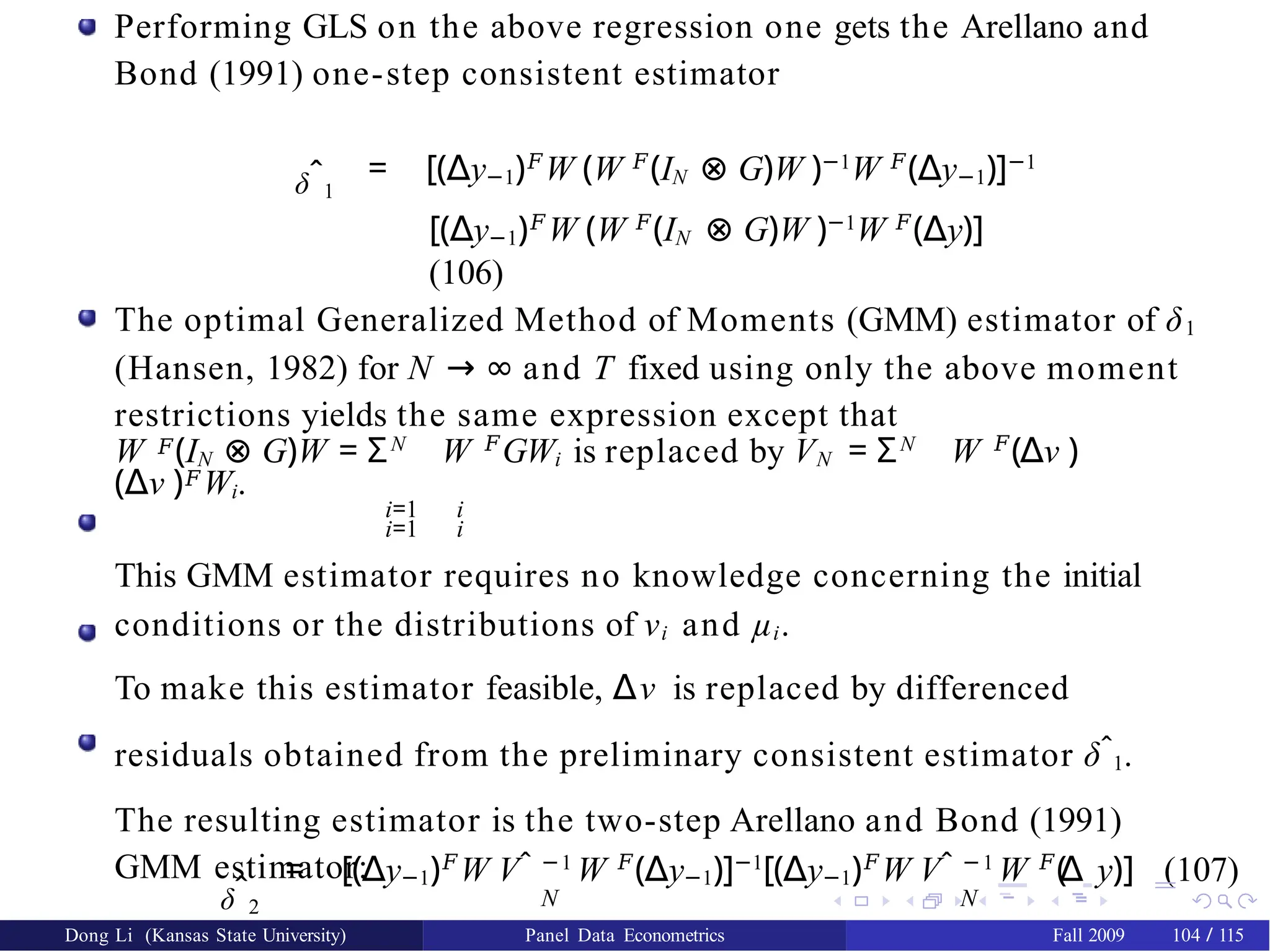 Performing GLS on the above regression one gets the Arellano and
Bond (1991) one-step consistent estimator
δˆ1
= [(∆y−1)𝐹
W (W 𝐹
(IN ⊗ G)W )−1
W 𝐹
(∆y−1)]−1
[(∆y−1)𝐹
W (W 𝐹
(IN ⊗ G)W )−1
W 𝐹
(∆y)]
(106)
The optimal Generalized Method of Moments (GMM) estimator of δ1
(Hansen, 1982) for N → ∞ and T fixed using only the above moment
restrictions yields the same expression except that
W 𝐹(IN ⊗ G)W = ΣN
W 𝐹
GWi is replaced by VN = ΣN
W 𝐹
(∆ν )
(∆ν )𝐹Wi.
i=1 i
i=1 i
This GMM estimator requires no knowledge concerning the initial
conditions or the distributions of νi and µi.
To make this estimator feasible, ∆ν is replaced by differenced
residuals obtained from the preliminary consistent estimator δˆ1.
The resulting estimator is the two-step Arellano and Bond (1991)
GMM estimator:
δˆ2
= [(∆y−1)𝐹
W Vˆ −1
W 𝐹
(∆y−1)]−1
[(∆y−1)𝐹
W Vˆ −1
W 𝐹
(
∆ y)] (107)
N N
Dong Li (Kansas State University) Panel Data Econometrics Fall 2009 104 / 115
 
