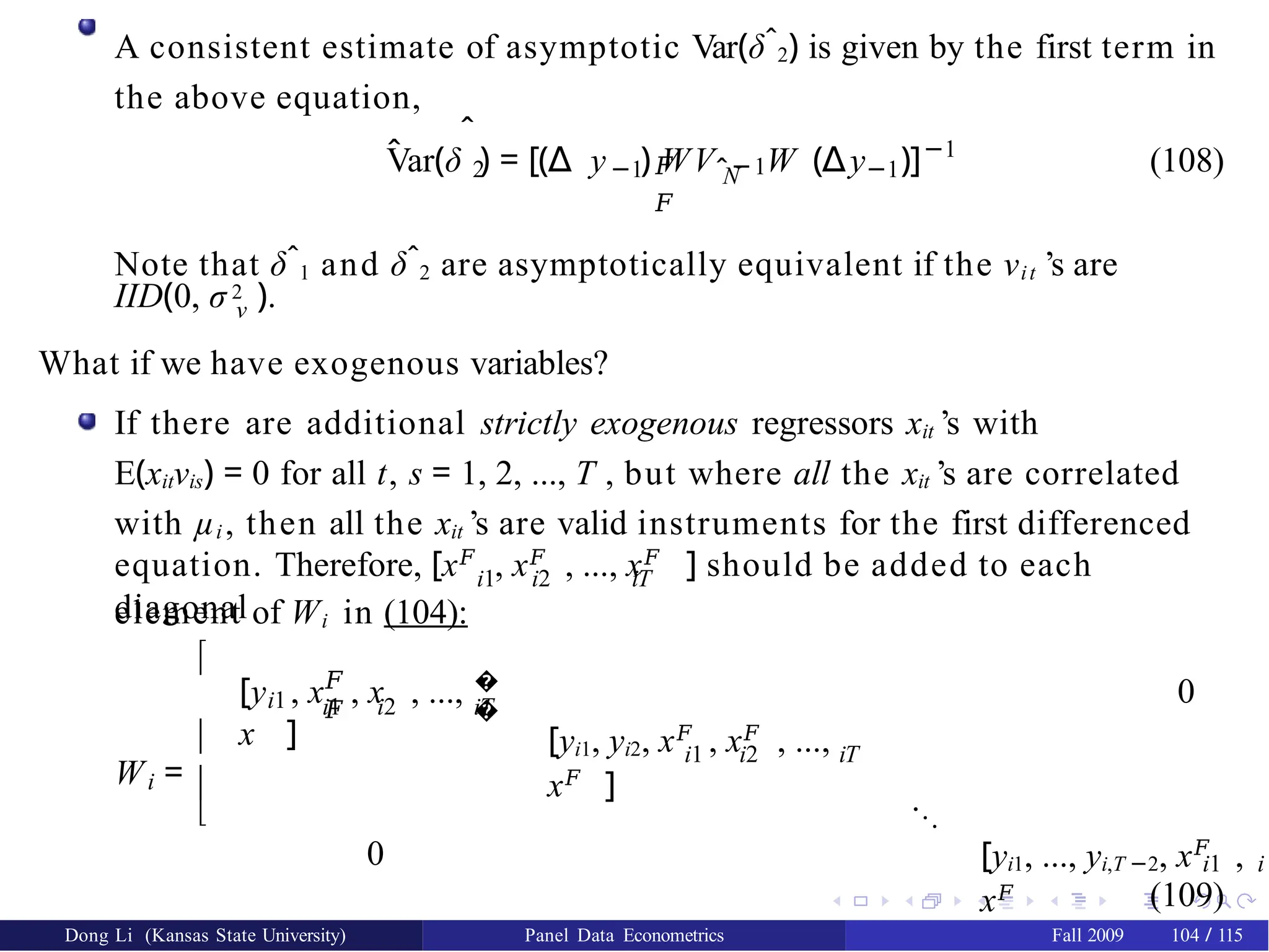 A consistent estimate of asymptotic Var(δˆ2) is given by the first term in
the above equation,
ˆ
V̂ar(δ ) = [(∆
2 −1 N
𝐹 ˆ−1
𝐹
y ) WV W (∆ −1
y )]−1
(108)
Note that δˆ1 and δˆ2 are asymptotically equivalent if the νit ’s are
IID(0, σ 2 ).
ν
What if we have exogenous variables?
If there are additional strictly exogenous regressors xit ’s with
E(xitνis) = 0 for all t, s = 1, 2, ..., T , but where all the xit ’s are correlated
with µi , then all the xit ’s are valid instruments for the first differenced
i1 i2 iT
equation. Therefore, [x𝐹
, x𝐹
, ..., x𝐹
] should be added to each
diagonal
element of Wi in (104):
i
W =




i1
𝐹
𝐹
i1 i2
�
�
iT
[y , x , x , ...,
x ]
0
i1 i2 iT
[yi1, yi2, x𝐹
, x𝐹
, ...,
x𝐹
] ...
0 [yi1, ..., yi,T −2, x𝐹
,
x𝐹
i1 i
(109)
Dong Li (Kansas State University) Panel Data Econometrics Fall 2009 104 / 115
 