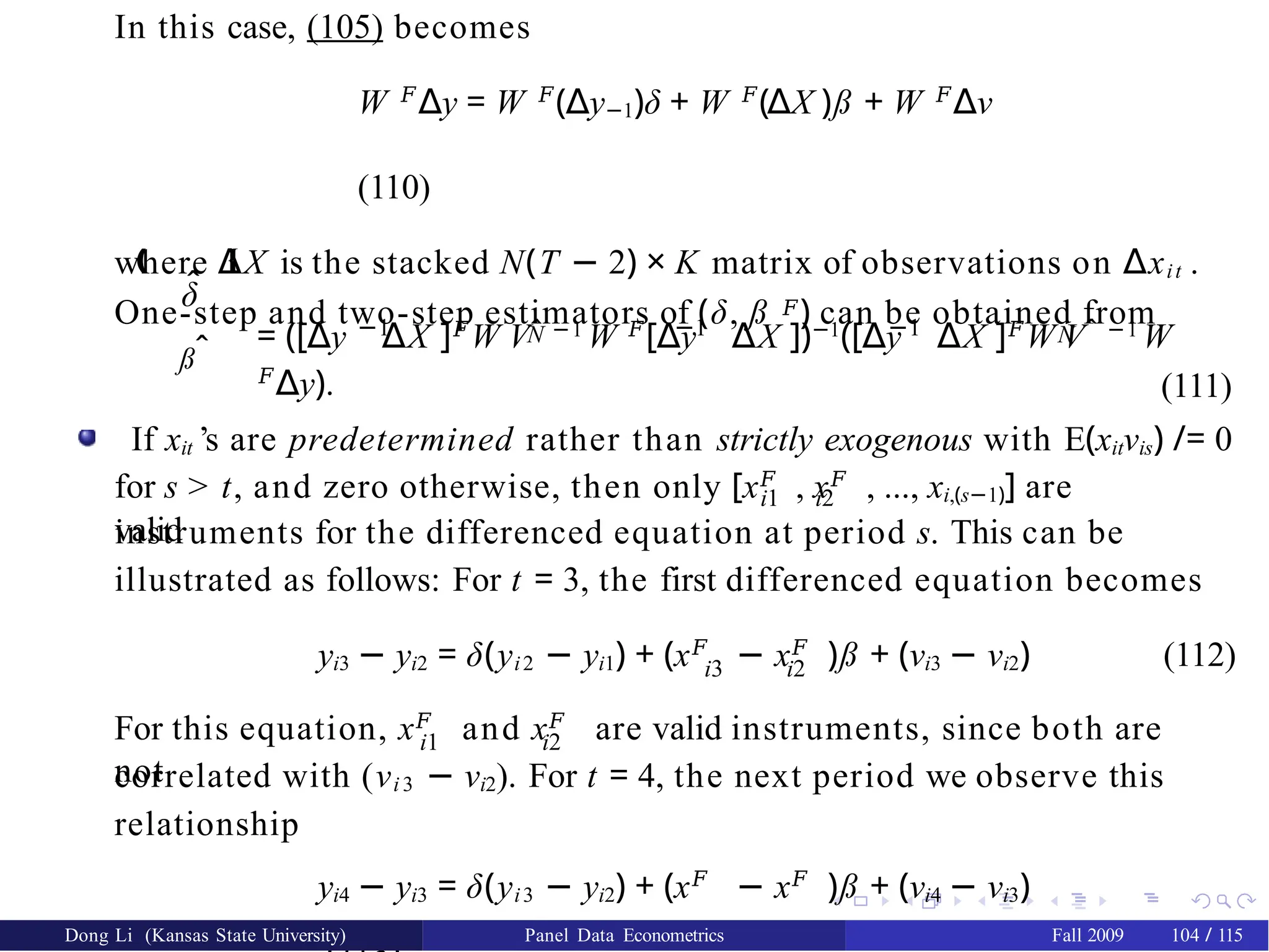 In this case, (105) becomes
W 𝐹
∆y = W 𝐹
(∆y−1)δ + W 𝐹
(∆X )ß + W 𝐹
∆ν
(110)
where ∆X is the stacked N(T − 2) × K matrix of observations on ∆xit .
One-step and two-step estimators of (δ, ß 𝐹) can be obtained from
δ̂
ßˆ
‚ Œ
−1 −1 −1
N N
= ([∆y ∆X ]𝐹
W Vˆ −1
W 𝐹
[∆y ∆X ])−1
([∆y ∆X ]𝐹
W Vˆ −1
W
𝐹
∆y). (111)
If xit ’s are predetermined rather than strictly exogenous with E(xitνis) /= 0
for s > t, and zero otherwise, then only [x𝐹
, x𝐹
, ..., xi,(s−1)] are
valid
i1 i2
instruments for the differenced equation at period s. This can be
illustrated as follows: For t = 3, the first differenced equation becomes
i3 i2
yi3 − yi2 = δ(yi2 − yi1) + (x𝐹
− x𝐹
)ß + (νi3 − νi2) (112)
i1 i2
For this equation, x𝐹
and x𝐹
are valid instruments, since both are
not
correlated with (νi 3 − νi2). For t = 4, the next period we observe this
relationship
yi4 − yi3 = δ(yi3 − yi2) + (x𝐹
− x𝐹
)ß + (νi4 − νi3)
Dong Li (Kansas State University) Panel Data Econometrics Fall 2009 104 / 115
 