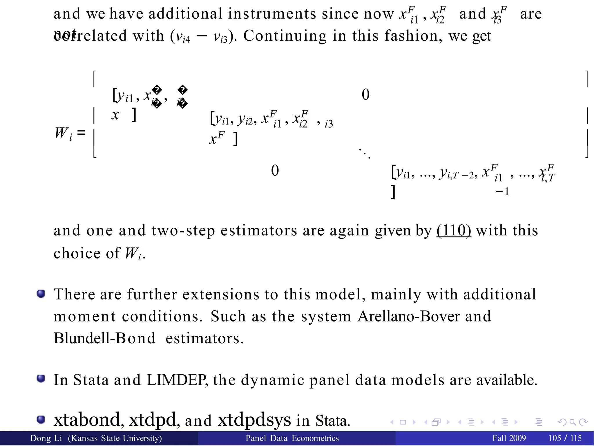 i1 i2 i3
and we have additional instruments since now x𝐹
, x𝐹
and x𝐹
are
not
correlated with (νi4 − νi3). Continuing in this fashion, we get
i
W =




i1
�
�
�
�
i1 i2
[y , x ,
x ]
0
i1 i2 i3
[yi1, yi2, x𝐹
, x𝐹
,
x𝐹
] ...
0 i1 i,T
−1
[yi1, ..., yi,T −2, x𝐹
, ..., x𝐹
]




and one and two-step estimators are again given by (110) with this
choice of Wi.
There are further extensions to this model, mainly with additional
moment conditions. Such as the system Arellano-Bover and
Blundell-Bond estimators.
In Stata and LIMDEP, the dynamic panel data models are available.
xtabond, xtdpd, and xtdpdsys in Stata.
Dong Li (Kansas State University) Panel Data Econometrics Fall 2009 105 / 115
 