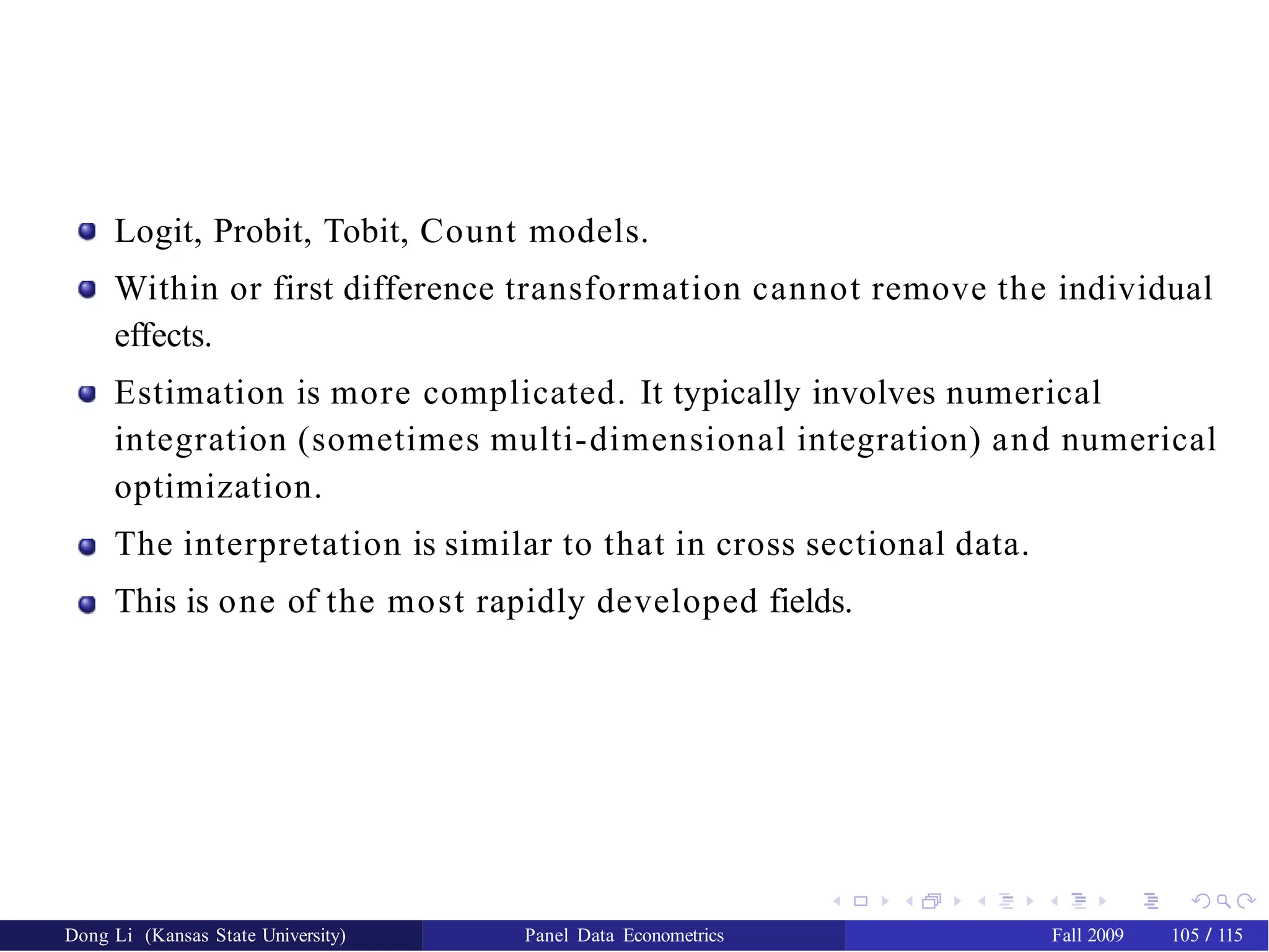 Logit, Probit, Tobit, Count models.
Within or first difference transformation cannot remove the individual
effects.
Estimation is more complicated. It typically involves numerical
integration (sometimes multi-dimensional integration) and numerical
optimization.
The interpretation is similar to that in cross sectional data.
This is one of the most rapidly developed fields.
Dong Li (Kansas State University) Panel Data Econometrics Fall 2009 105 / 115
 