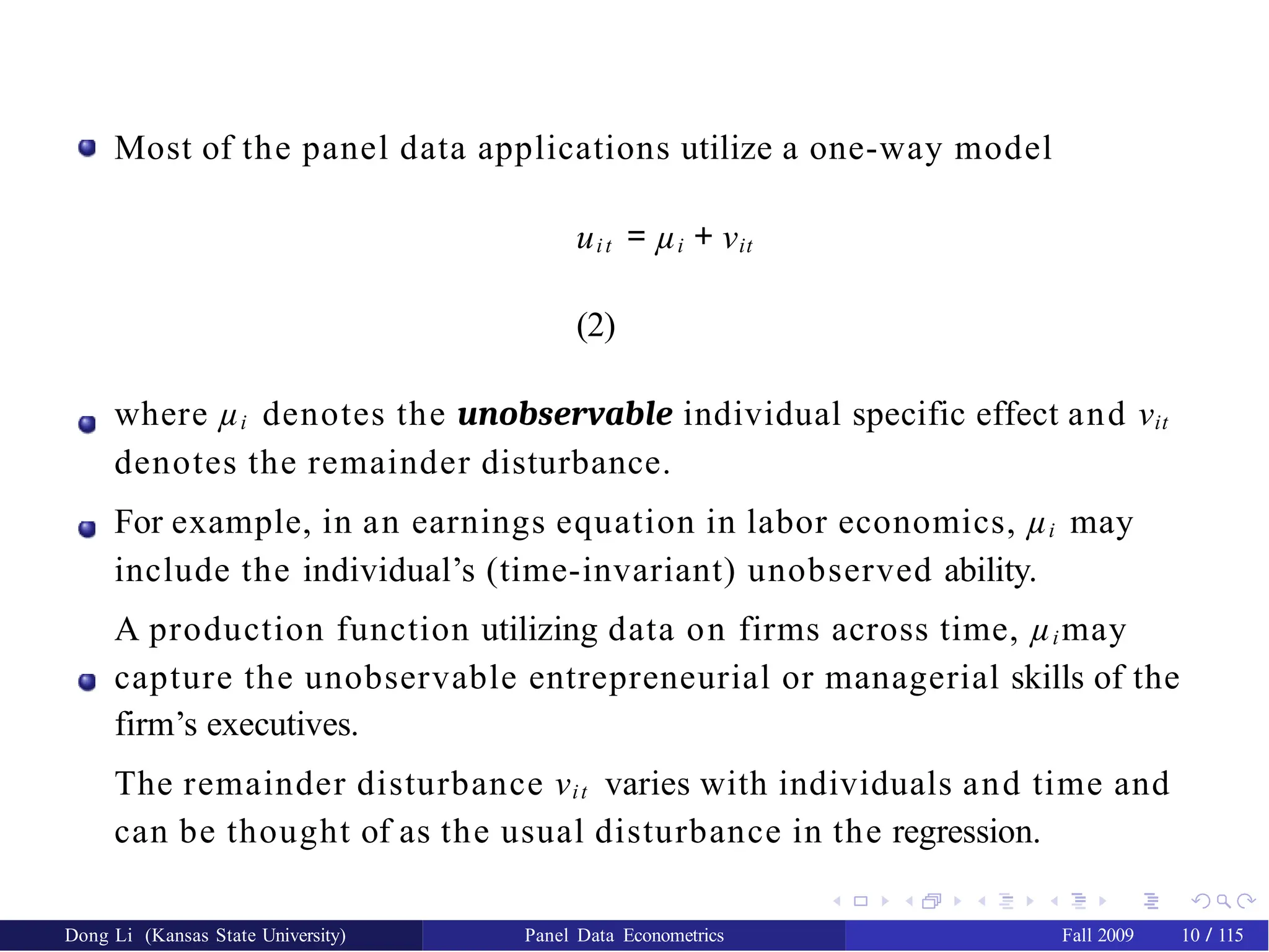Most of the panel data applications utilize a one-way model
uit = µi + νit
(2)
where µi denotes the unobservable individual specific effect and νit
denotes the remainder disturbance.
For example, in an earnings equation in labor economics, µi may
include the individual’s (time-invariant) unobserved ability.
A production function utilizing data on firms across time, µi may
capture the unobservable entrepreneurial or managerial skills of the
firm’s executives.
The remainder disturbance νit varies with individuals and time and
can be thought of as the usual disturbance in the regression.
Dong Li (Kansas State University) Panel Data Econometrics Fall 2009 10 / 115
 