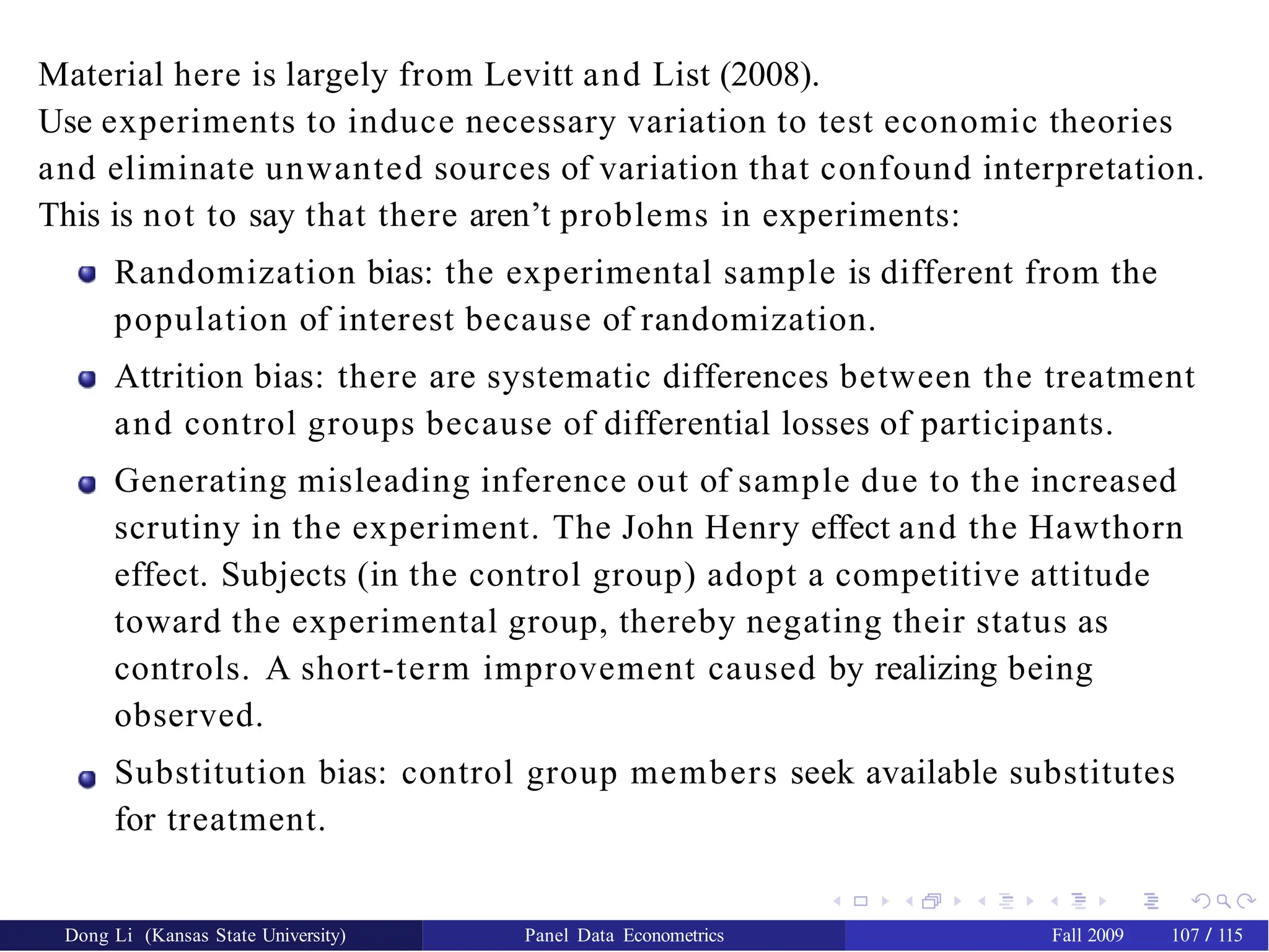 Material here is largely from Levitt and List (2008).
Use experiments to induce necessary variation to test economic theories
and eliminate unwanted sources of variation that confound interpretation.
This is not to say that there aren’t problems in experiments:
Randomization bias: the experimental sample is different from the
population of interest because of randomization.
Attrition bias: there are systematic differences between the treatment
and control groups because of differential losses of participants.
Generating misleading inference out of sample due to the increased
scrutiny in the experiment. The John Henry effect and the Hawthorn
effect. Subjects (in the control group) adopt a competitive attitude
toward the experimental group, thereby negating their status as
controls. A short-term improvement caused by realizing being
observed.
Substitution bias: control group members seek available substitutes
for treatment.
Dong Li (Kansas State University) Panel Data Econometrics Fall 2009 107 / 115
 