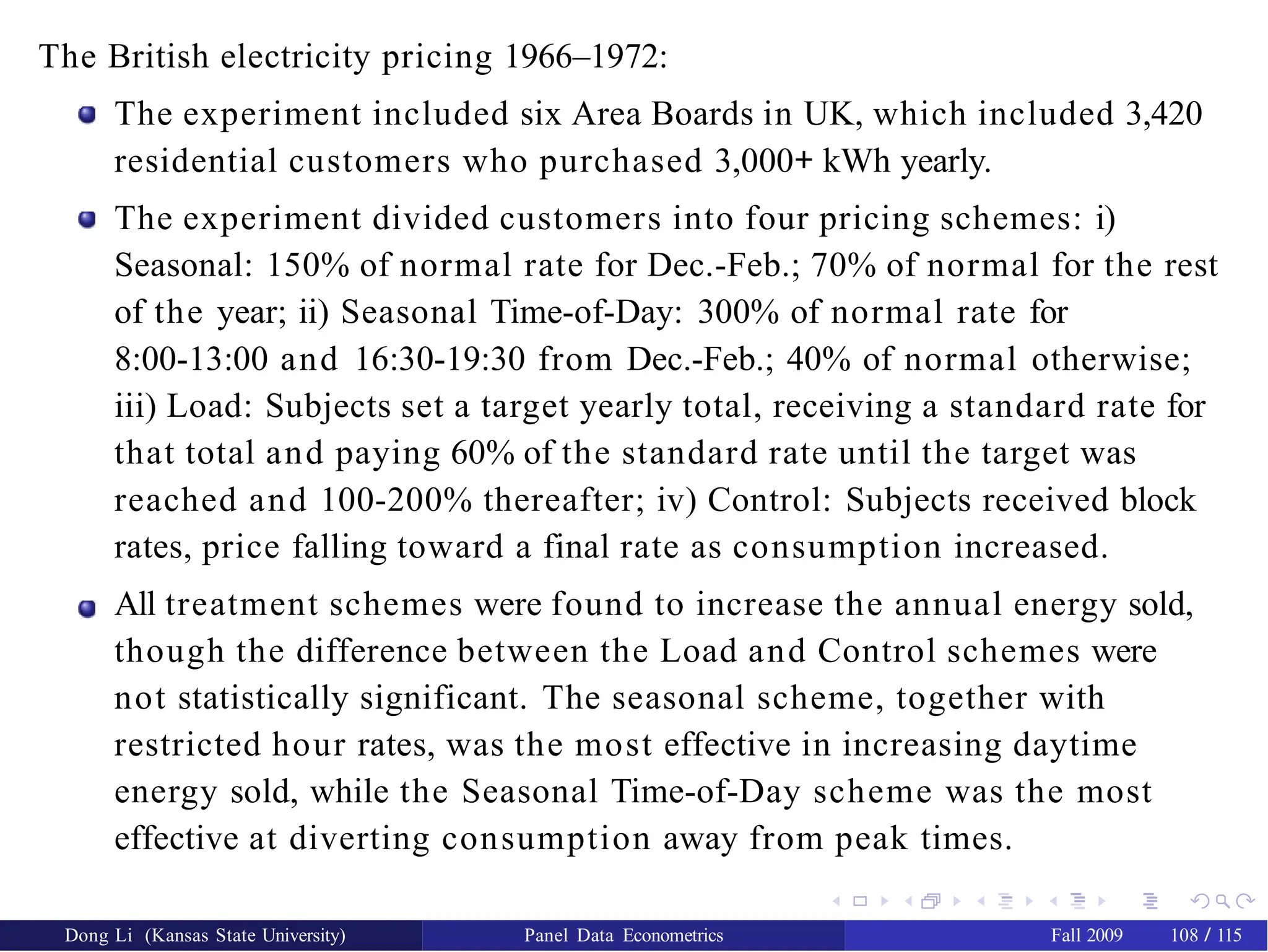 The British electricity pricing 1966–1972:
The experiment included six Area Boards in UK, which included 3,420
residential customers who purchased 3,000+ kWh yearly.
The experiment divided customers into four pricing schemes: i)
Seasonal: 150% of normal rate for Dec.-Feb.; 70% of normal for the rest
of the year; ii) Seasonal Time-of-Day: 300% of normal rate for
8:00-13:00 and 16:30-19:30 from Dec.-Feb.; 40% of normal otherwise;
iii) Load: Subjects set a target yearly total, receiving a standard rate for
that total and paying 60% of the standard rate until the target was
reached and 100-200% thereafter; iv) Control: Subjects received block
rates, price falling toward a final rate as consumption increased.
All treatment schemes were found to increase the annual energy sold,
though the difference between the Load and Control schemes were
not statistically significant. The seasonal scheme, together with
restricted hour rates, was the most effective in increasing daytime
energy sold, while the Seasonal Time-of-Day scheme was the most
effective at diverting consumption away from peak times.
Dong Li (Kansas State University) Panel Data Econometrics Fall 2009 108 / 115
 