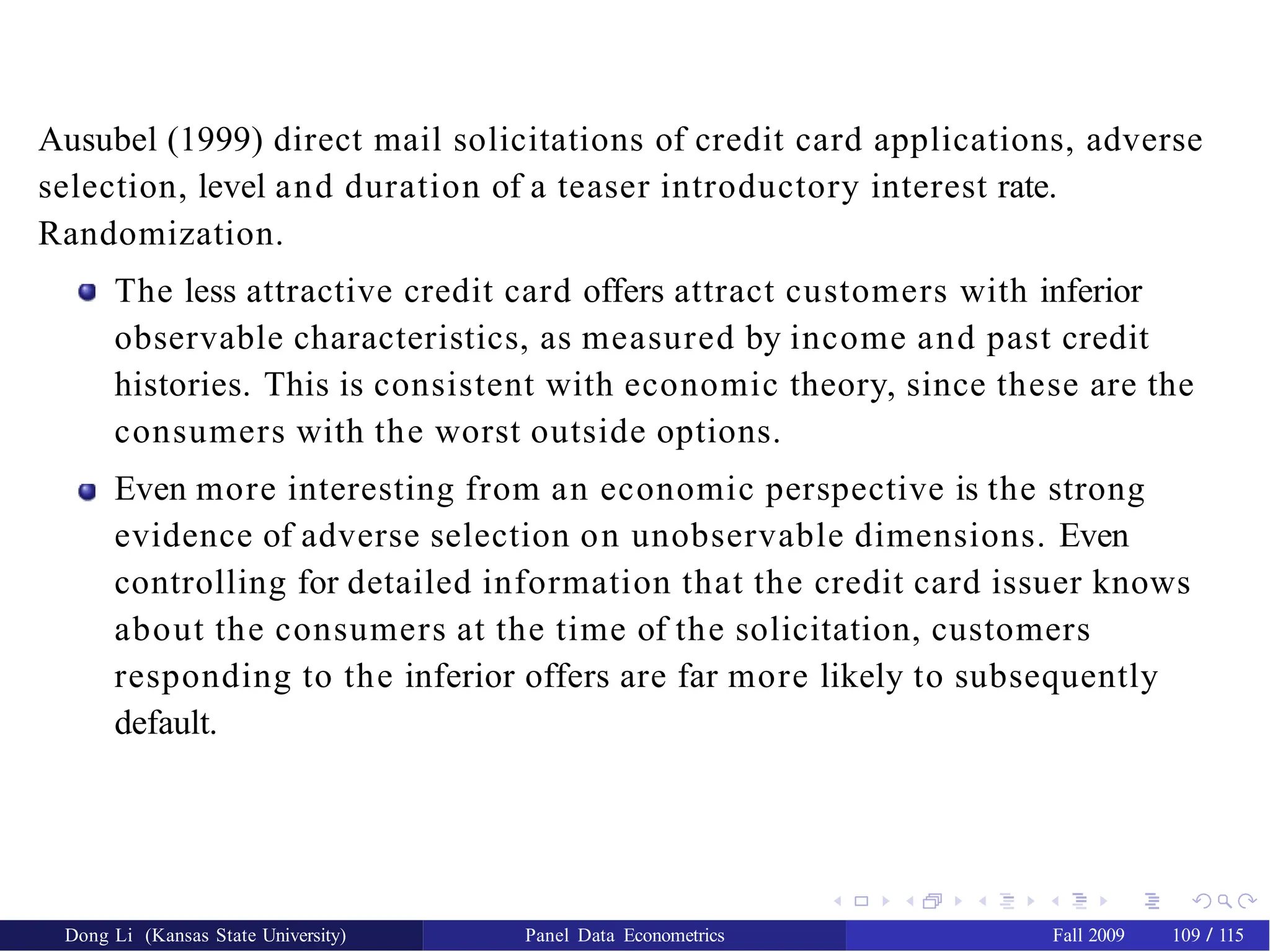 Ausubel (1999) direct mail solicitations of credit card applications, adverse
selection, level and duration of a teaser introductory interest rate.
Randomization.
The less attractive credit card offers attract customers with inferior
observable characteristics, as measured by income and past credit
histories. This is consistent with economic theory, since these are the
consumers with the worst outside options.
Even more interesting from an economic perspective is the strong
evidence of adverse selection on unobservable dimensions. Even
controlling for detailed information that the credit card issuer knows
about the consumers at the time of the solicitation, customers
responding to the inferior offers are far more likely to subsequently
default.
Dong Li (Kansas State University) Panel Data Econometrics Fall 2009 109 / 115
 