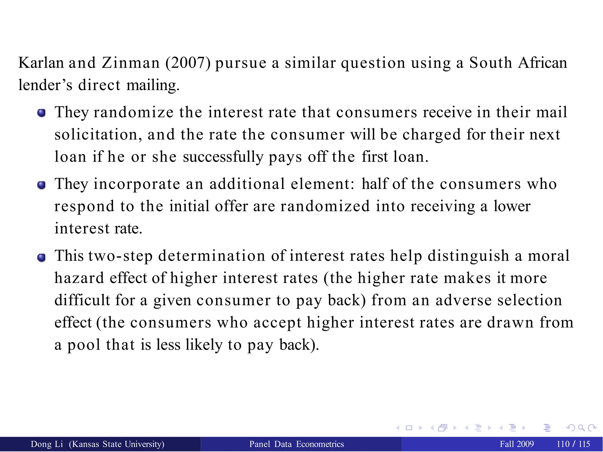 Karlan and Zinman (2007) pursue a similar question using a South African
lender’s direct mailing.
They randomize the interest rate that consumers receive in their mail
solicitation, and the rate the consumer will be charged for their next
loan if he or she successfully pays off the first loan.
They incorporate an additional element: half of the consumers who
respond to the initial offer are randomized into receiving a lower
interest rate.
This two-step determination of interest rates help distinguish a moral
hazard effect of higher interest rates (the higher rate makes it more
difficult for a given consumer to pay back) from an adverse selection
effect (the consumers who accept higher interest rates are drawn from
a pool that is less likely to pay back).
Dong Li (Kansas State University) Panel Data Econometrics Fall 2009 110 / 115
 