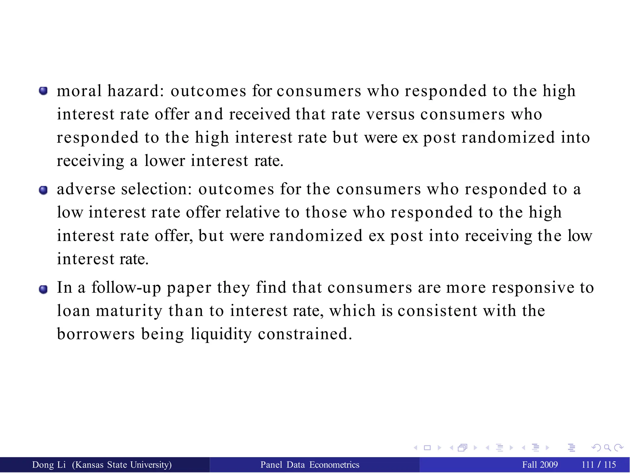 moral hazard: outcomes for consumers who responded to the high
interest rate offer and received that rate versus consumers who
responded to the high interest rate but were ex post randomized into
receiving a lower interest rate.
adverse selection: outcomes for the consumers who responded to a
low interest rate offer relative to those who responded to the high
interest rate offer, but were randomized ex post into receiving the low
interest rate.
In a follow-up paper they find that consumers are more responsive to
loan maturity than to interest rate, which is consistent with the
borrowers being liquidity constrained.
Dong Li (Kansas State University) Panel Data Econometrics Fall 2009 111 / 115
 