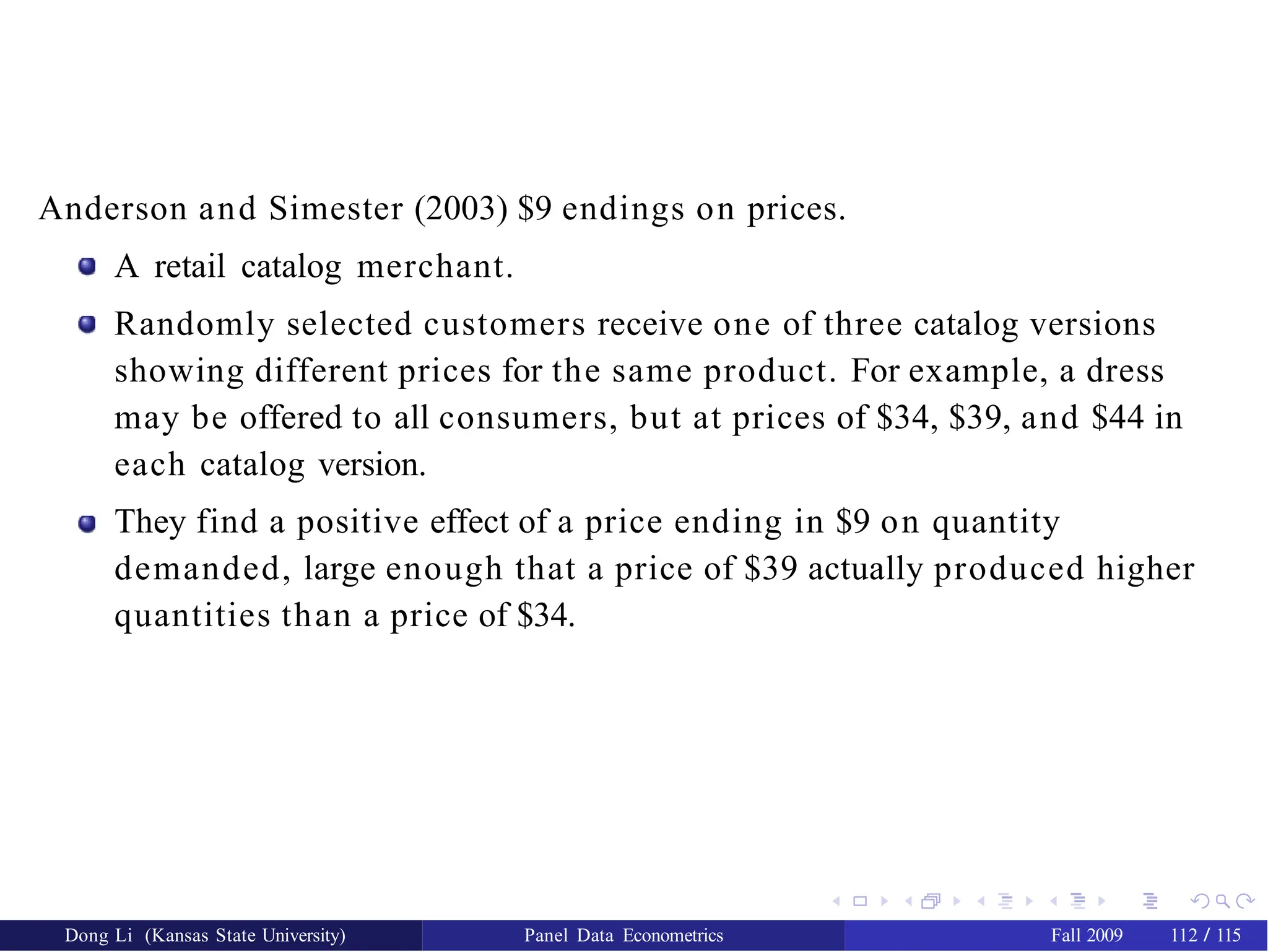 Anderson and Simester (2003) $9 endings on prices.
A retail catalog merchant.
Randomly selected customers receive one of three catalog versions
showing different prices for the same product. For example, a dress
may be offered to all consumers, but at prices of $34, $39, and $44 in
each catalog version.
They find a positive effect of a price ending in $9 on quantity
demanded, large enough that a price of $39 actually produced higher
quantities than a price of $34.
Dong Li (Kansas State University) Panel Data Econometrics Fall 2009 112 / 115
 