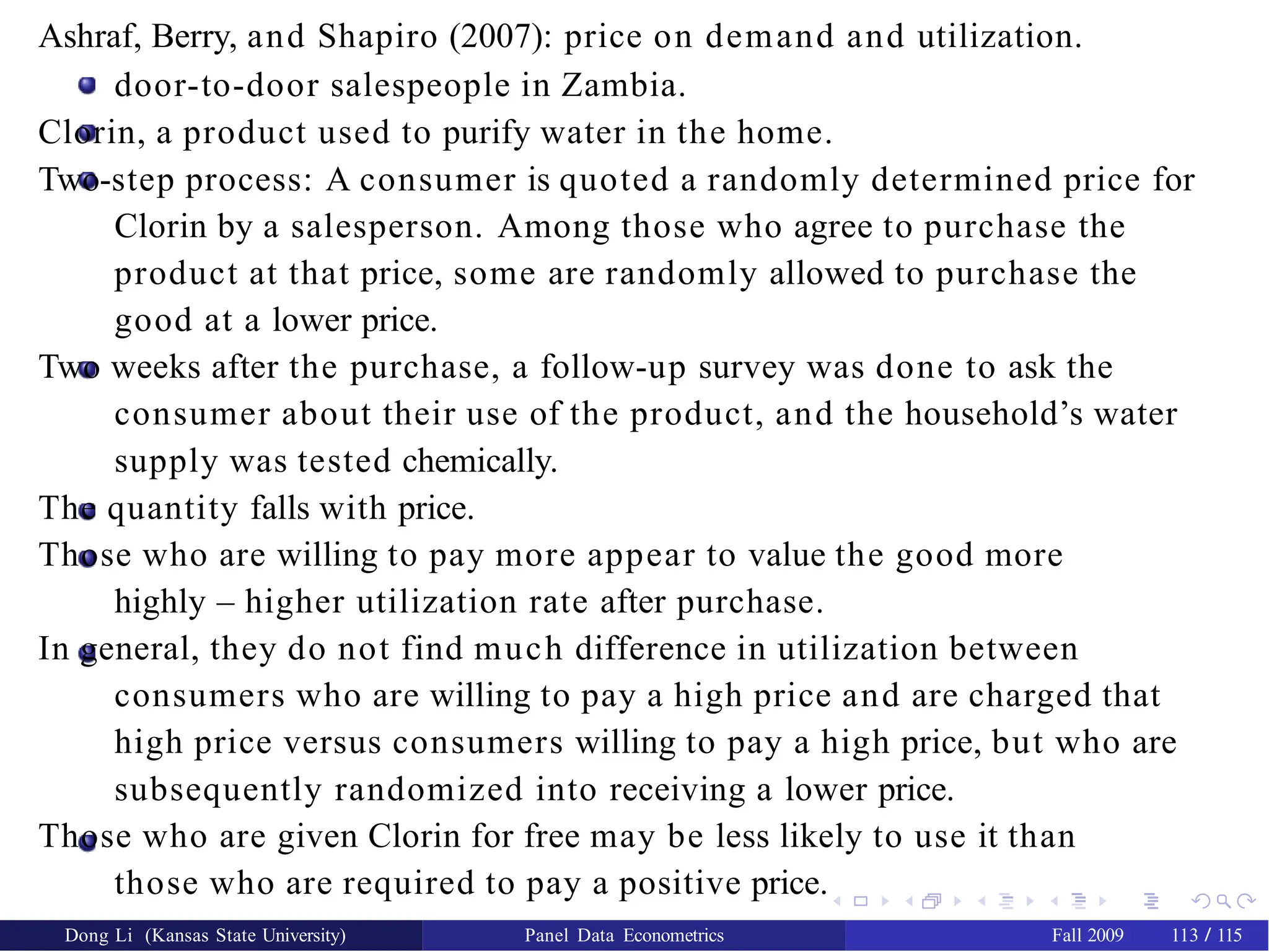 Ashraf, Berry, and Shapiro (2007): price on demand and utilization.
door-to-door salespeople in Zambia.
Clorin, a product used to purify water in the home.
Two-step process: A consumer is quoted a randomly determined price for
Clorin by a salesperson. Among those who agree to purchase the
product at that price, some are randomly allowed to purchase the
good at a lower price.
Two weeks after the purchase, a follow-up survey was done to ask the
consumer about their use of the product, and the household’s water
supply was tested chemically.
The quantity falls with price.
Those who are willing to pay more appear to value the good more
highly – higher utilization rate after purchase.
In general, they do not find much difference in utilization between
consumers who are willing to pay a high price and are charged that
high price versus consumers willing to pay a high price, but who are
subsequently randomized into receiving a lower price.
Those who are given Clorin for free may be less likely to use it than
those who are required to pay a positive price.
Dong Li (Kansas State University) Panel Data Econometrics Fall 2009 113 / 115
 
