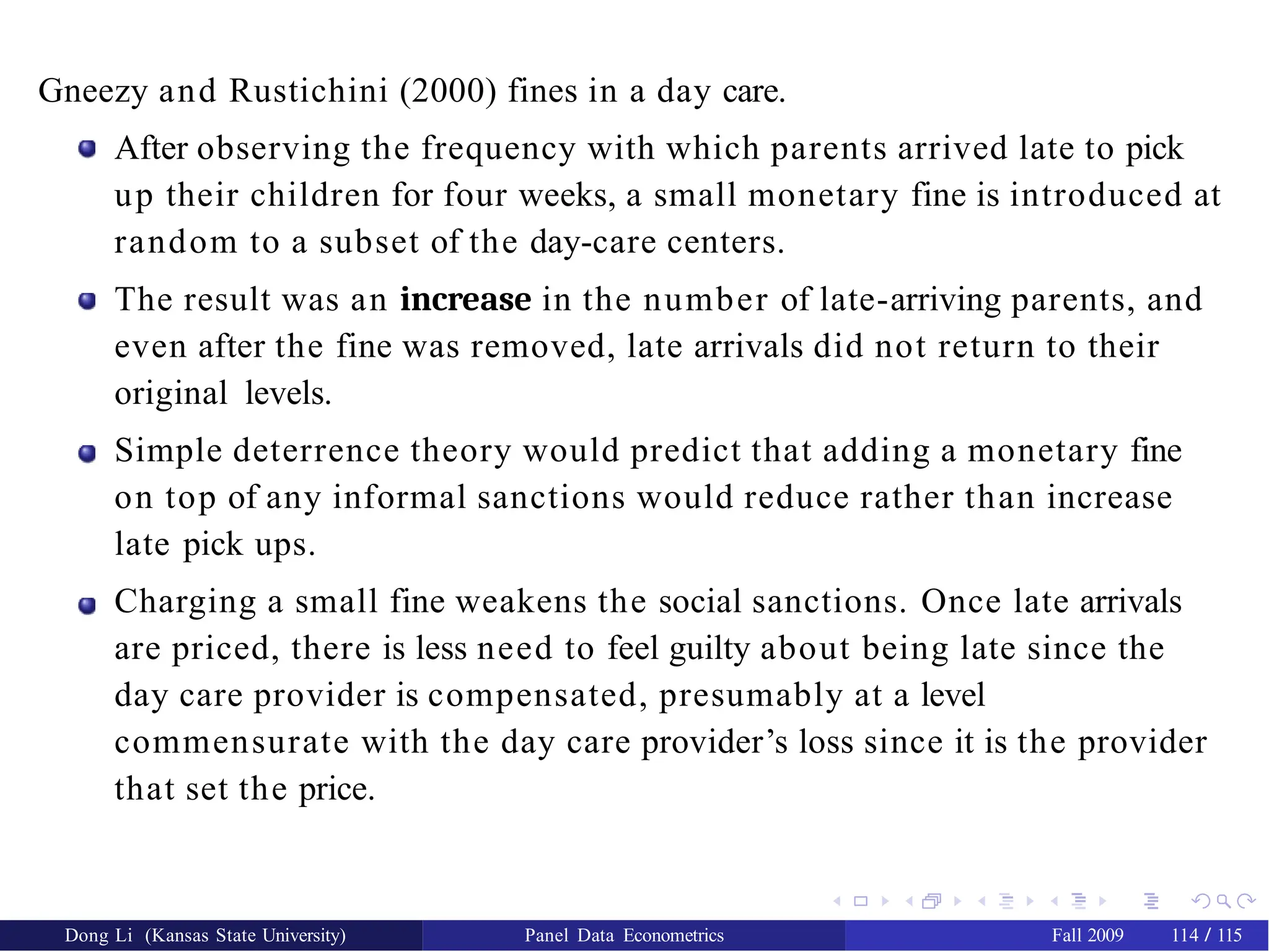 Gneezy and Rustichini (2000) fines in a day care.
After observing the frequency with which parents arrived late to pick
up their children for four weeks, a small monetary fine is introduced at
random to a subset of the day-care centers.
The result was an increase in the number of late-arriving parents, and
even after the fine was removed, late arrivals did not return to their
original levels.
Simple deterrence theory would predict that adding a monetary fine
on top of any informal sanctions would reduce rather than increase
late pick ups.
Charging a small fine weakens the social sanctions. Once late arrivals
are priced, there is less need to feel guilty about being late since the
day care provider is compensated, presumably at a level
commensurate with the day care provider’s loss since it is the provider
that set the price.
Dong Li (Kansas State University) Panel Data Econometrics Fall 2009 114 / 115
 