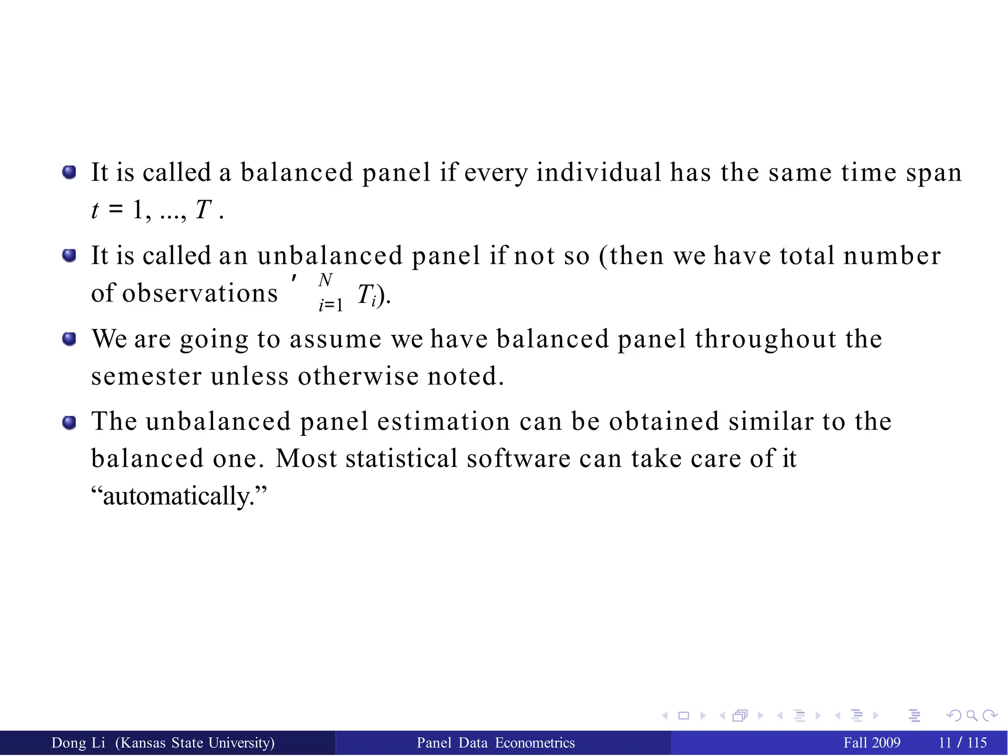 It is called a balanced panel if every individual has the same time span
t = 1, ..., T .
It is called an unbalanced panel if not so (then we have total number
of observations
, N
i=1 Ti).
We are going to assume we have balanced panel throughout the
semester unless otherwise noted.
The unbalanced panel estimation can be obtained similar to the
balanced one. Most statistical software can take care of it
“automatically.”
Dong Li (Kansas State University) Panel Data Econometrics Fall 2009 11 / 115
 