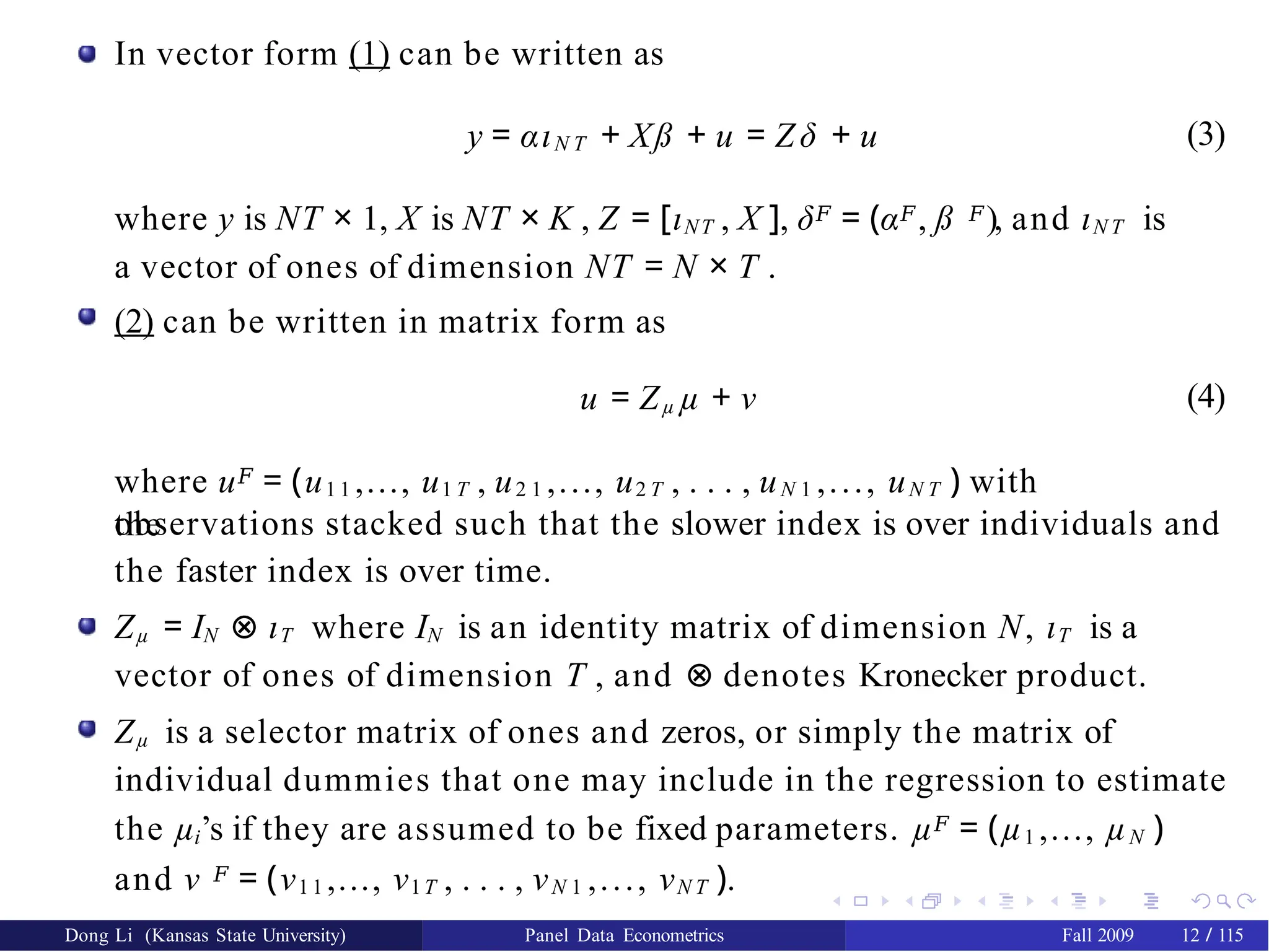 In vector form (1) can be written as
(3)
y = αιN T + Xß + u = Z δ + u
where y is NT × 1, X is NT × K , Z = [ιNT , X ], δ𝐹 = (α𝐹, ß 𝐹), and ιN T is
a vector of ones of dimension NT = N × T .
(2) can be written in matrix form as
u = Zµ µ + ν
where u𝐹 = (u1 1 ,..., u1 T , u2 1 ,..., u2 T , . . . , uN 1 ,..., uN T ) with
the
(4)
observations stacked such that the slower index is over individuals and
the faster index is over time.
Zµ = IN ⊗ ιT where IN is an identity matrix of dimension N, ιT is a
vector of ones of dimension T , and ⊗ denotes Kronecker product.
Zµ is a selector matrix of ones and zeros, or simply the matrix of
individual dummies that one may include in the regression to estimate
the µi’s if they are assumed to be fixed parameters. µ𝐹 = (µ1 ,..., µN )
and ν 𝐹 = (ν1 1 ,..., ν1T , . . . , νN 1 ,..., νN T ).
Dong Li (Kansas State University) Panel Data Econometrics Fall 2009 12 / 115
 