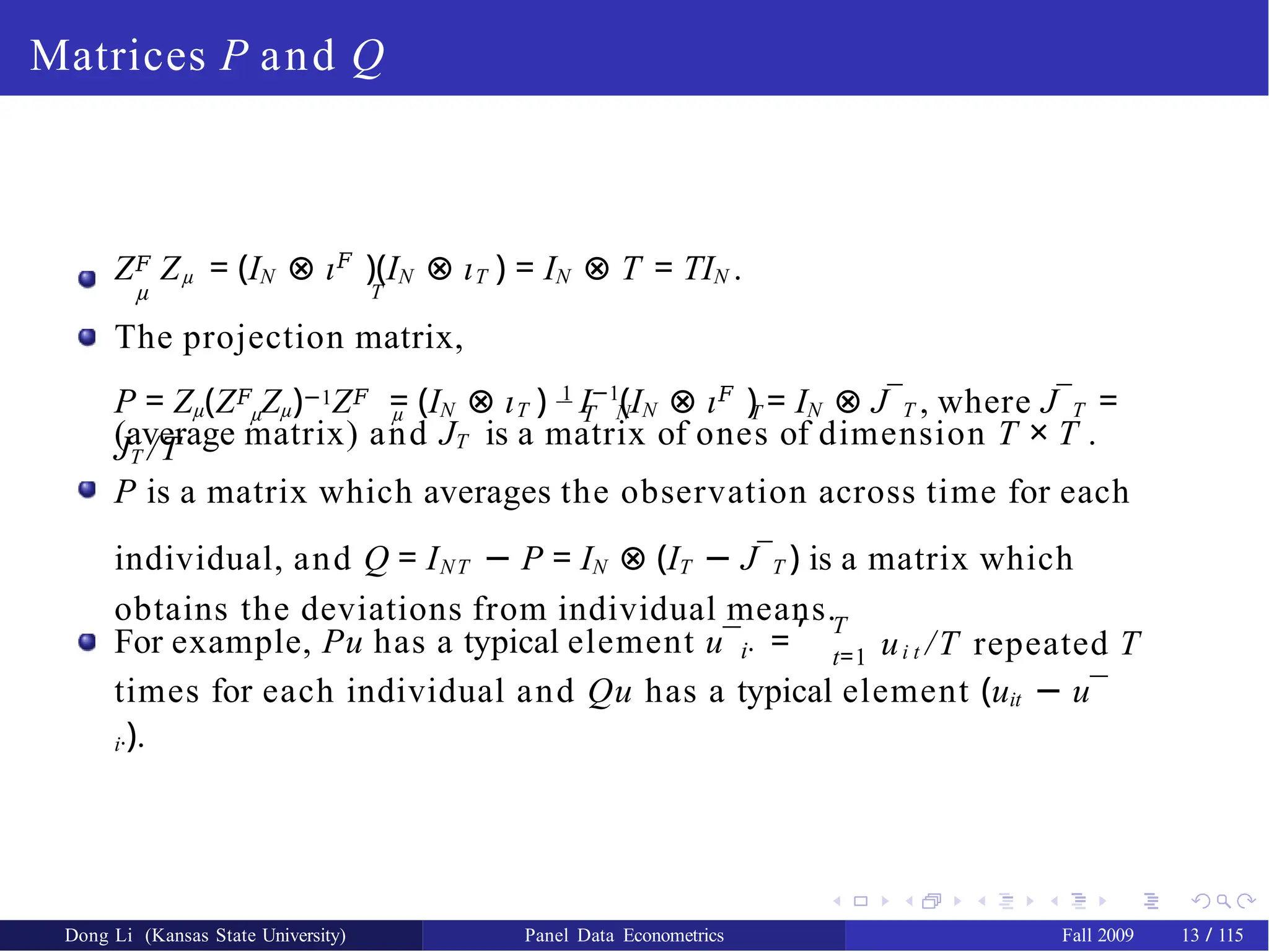 Matrices P and Q
Z𝐹 Zµ = (IN ⊗ ι𝐹
)(IN ⊗ ιT ) = IN ⊗ T = TIN .
µ T
The projection matrix,
µ µ T N T
P = Zµ(Z𝐹 Zµ)−1Z𝐹 = (IN ⊗ ιT ) 1
I−1
(IN ⊗ ι𝐹
) = IN ⊗ J¯T , where J¯T =
JT /T
(average matrix) and JT is a matrix of ones of dimension T × T .
P is a matrix which averages the observation across time for each
individual, and Q = INT − P = IN ⊗ (IT − J¯T ) is a matrix which
obtains the deviations from individual means.
i·
For example, Pu has a typical element u¯ =
, T
t=1 ui t /T repeated T
times for each individual and Qu has a typical element (uit − u¯
i·).
Dong Li (Kansas State University) Panel Data Econometrics Fall 2009 13 / 115
 