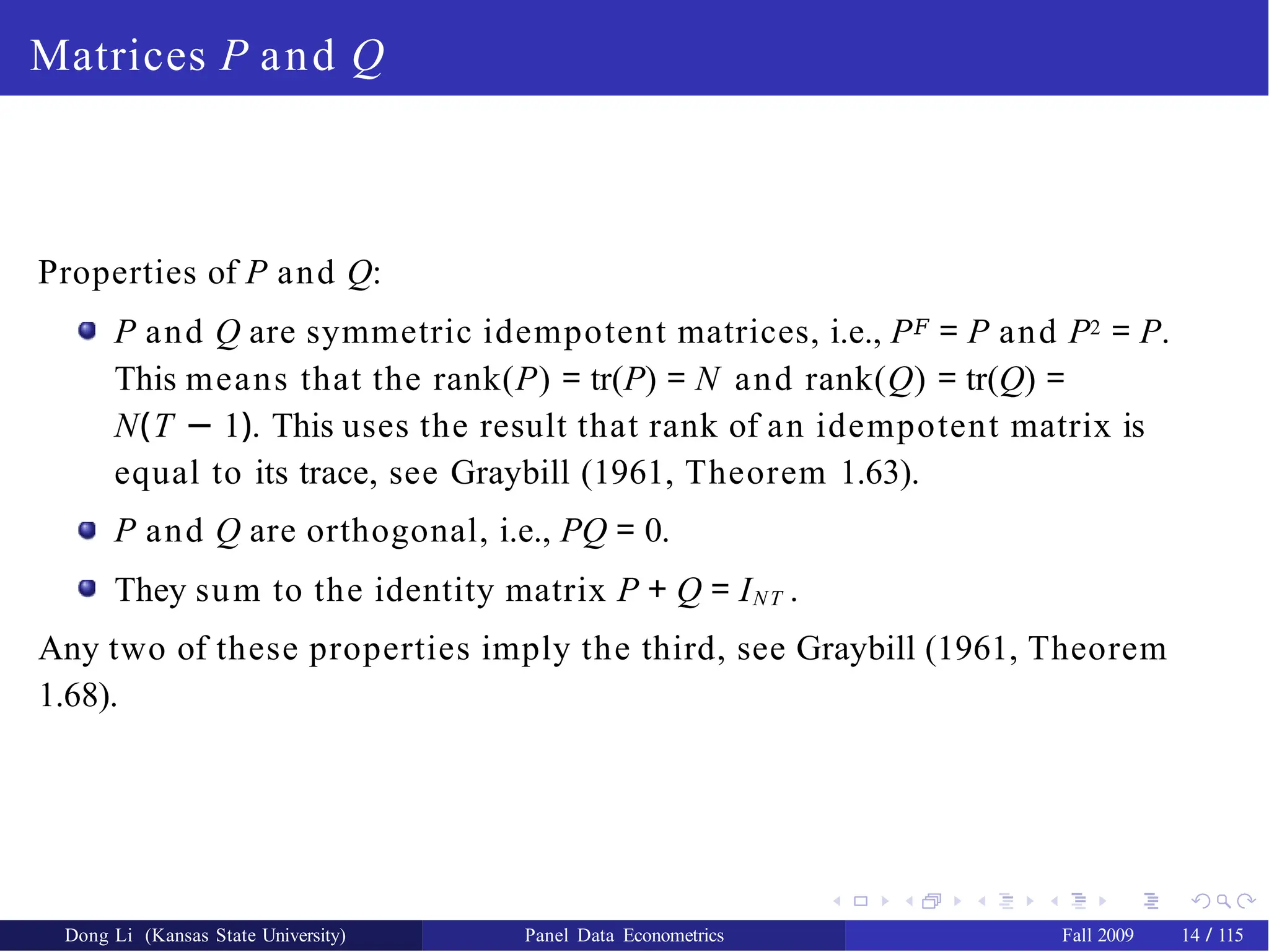 Matrices P and Q
Properties of P and Q:
P and Q are symmetric idempotent matrices, i.e., P𝐹 = P and P2 = P.
This means that the rank(P) = tr(P) = N and rank(Q) = tr(Q) =
N(T − 1). This uses the result that rank of an idempotent matrix is
equal to its trace, see Graybill (1961, Theorem 1.63).
P and Q are orthogonal, i.e., PQ = 0.
They sum to the identity matrix P + Q = INT .
Any two of these properties imply the third, see Graybill (1961, Theorem
1.68).
Dong Li (Kansas State University) Panel Data Econometrics Fall 2009 14 / 115
 